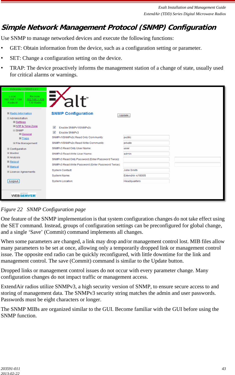 Exalt Installation and Management GuideExtendAir (TDD) Series Digital Microwave Radios203591-011 432013-02-22Simple Network Management Protocol (SNMP) ConfigurationUse SNMP to manage networked devices and execute the following functions:•GET: Obtain information from the device, such as a configuration setting or parameter.•SET: Change a configuration setting on the device.•TRAP: The device proactively informs the management station of a change of state, usually used for critical alarms or warnings.Figure 22   SNMP Configuration pageOne feature of the SNMP implementation is that system configuration changes do not take effect using the SET command. Instead, groups of configuration settings can be preconfigured for global change, and a single ‘Save’ (Commit) command implements all changes.When some parameters are changed, a link may drop and/or management control lost. MIB files allow many parameters to be set at once, allowing only a temporarily dropped link or management control issue. The opposite end radio can be quickly reconfigured, with little downtime for the link and management control. The save (Commit) command is similar to the Update button. Dropped links or management control issues do not occur with every parameter change. Many configuration changes do not impact traffic or management access.ExtendAir radios utilize SNMPv3, a high security version of SNMP, to ensure secure access to and storing of management data. The SNMPv3 security string matches the admin and user passwords. Passwords must be eight characters or longer.The SNMP MIBs are organized similar to the GUI. Become familiar with the GUI before using the SNMP function.