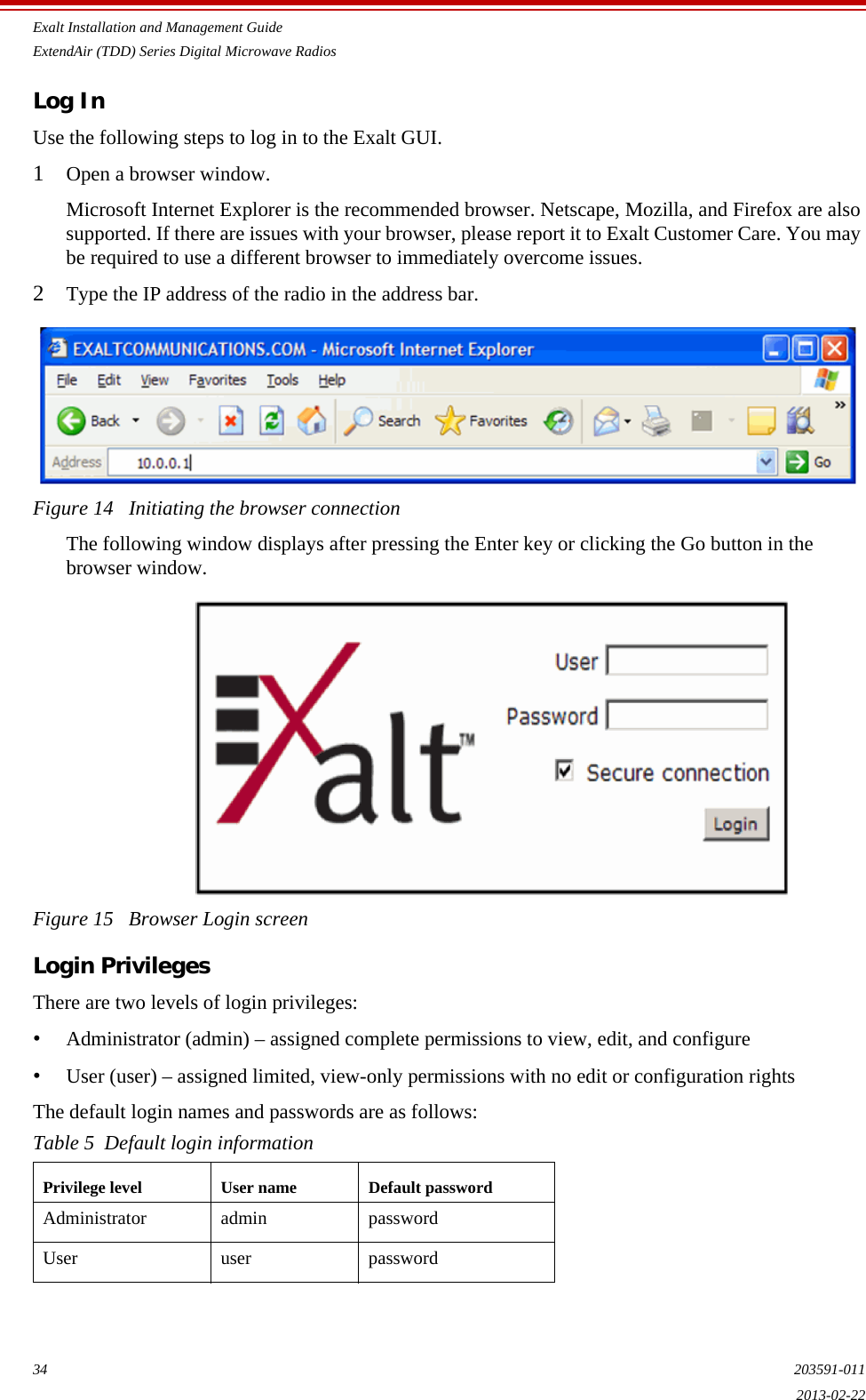 Exalt Installation and Management GuideExtendAir (TDD) Series Digital Microwave Radios34 203591-0112013-02-22Log InUse the following steps to log in to the Exalt GUI.1Open a browser window. Microsoft Internet Explorer is the recommended browser. Netscape, Mozilla, and Firefox are also supported. If there are issues with your browser, please report it to Exalt Customer Care. You may be required to use a different browser to immediately overcome issues.2Type the IP address of the radio in the address bar.Figure 14   Initiating the browser connectionThe following window displays after pressing the Enter key or clicking the Go button in the browser window.Figure 15   Browser Login screenLogin PrivilegesThere are two levels of login privileges:•Administrator (admin) – assigned complete permissions to view, edit, and configure•User (user) – assigned limited, view-only permissions with no edit or configuration rightsThe default login names and passwords are as follows:Table 5  Default login informationPrivilege level User name Default passwordAdministrator admin passwordUser user password