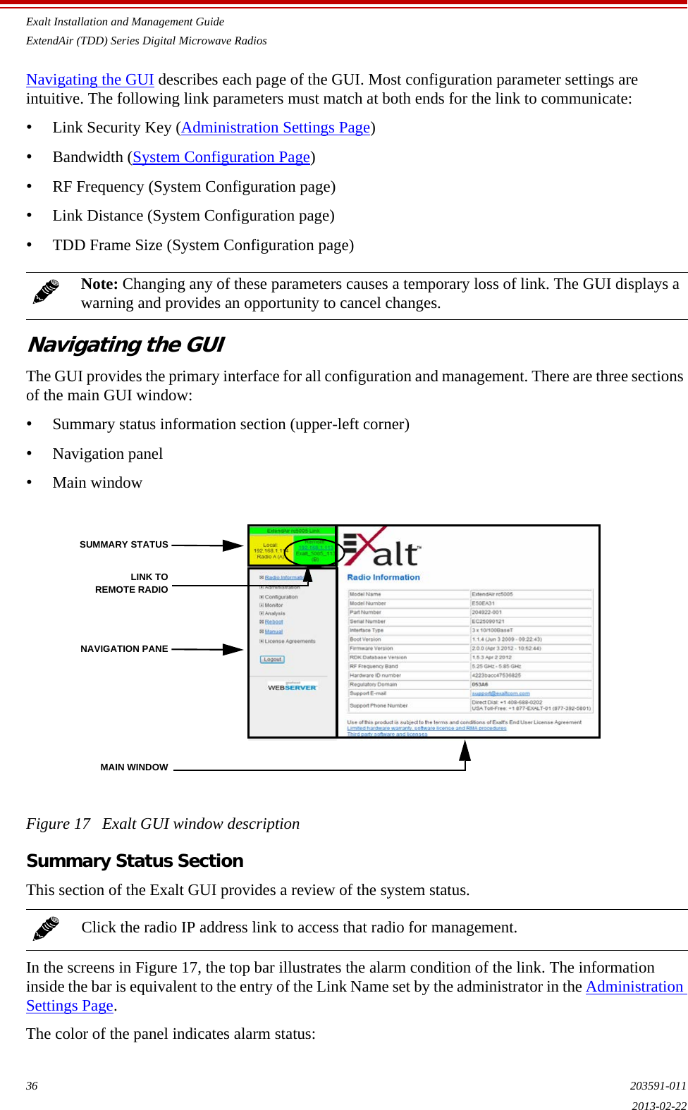 Exalt Installation and Management GuideExtendAir (TDD) Series Digital Microwave Radios36 203591-0112013-02-22Navigating the GUI describes each page of the GUI. Most configuration parameter settings are intuitive. The following link parameters must match at both ends for the link to communicate:•Link Security Key (Administration Settings Page)•Bandwidth (System Configuration Page)•RF Frequency (System Configuration page)•Link Distance (System Configuration page)•TDD Frame Size (System Configuration page)Navigating the GUIThe GUI provides the primary interface for all configuration and management. There are three sections of the main GUI window:•Summary status information section (upper-left corner)•Navigation panel •Main windowFigure 17   Exalt GUI window descriptionSummary Status SectionThis section of the Exalt GUI provides a review of the system status. In the screens in Figure 17, the top bar illustrates the alarm condition of the link. The information inside the bar is equivalent to the entry of the Link Name set by the administrator in the Administration Settings Page.The color of the panel indicates alarm status: Note: Changing any of these parameters causes a temporary loss of link. The GUI displays a warning and provides an opportunity to cancel changes.Click the radio IP address link to access that radio for management.SUMMARY STATUSNAVIGATION PANEMAIN WINDOWLINK TOREMOTE RADIO