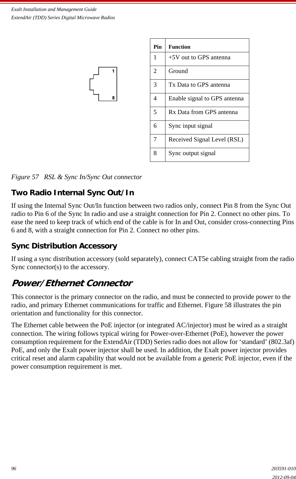 Exalt Installation and Management GuideExtendAir (TDD) Series Digital Microwave Radios96 203591-0102012-09-04Figure 57   RSL &amp; Sync In/Sync Out connectorTwo Radio Internal Sync Out/InIf using the Internal Sync Out/In function between two radios only, connect Pin 8 from the Sync Out radio to Pin 6 of the Sync In radio and use a straight connection for Pin 2. Connect no other pins. To ease the need to keep track of which end of the cable is for In and Out, consider cross-connecting Pins 6 and 8, with a straight connection for Pin 2. Connect no other pins.Sync Distribution AccessoryIf using a sync distribution accessory (sold separately), connect CAT5e cabling straight from the radio Sync connector(s) to the accessory.Power/Ethernet ConnectorThis connector is the primary connector on the radio, and must be connected to provide power to the radio, and primary Ethernet communications for traffic and Ethernet. Figure 58 illustrates the pin orientation and functionality for this connector.The Ethernet cable between the PoE injector (or integrated AC/injector) must be wired as a straight connection. The wiring follows typical wiring for Power-over-Ethernet (PoE), however the power consumption requirement for the ExtendAir (TDD) Series radio does not allow for ‘standard’ (802.3af) PoE, and only the Exalt power injector shall be used. In addition, the Exalt power injector provides critical reset and alarm capability that would not be available from a generic PoE injector, even if the power consumption requirement is met.Pin Function1 +5V out to GPS antenna2Ground3 Tx Data to GPS antenna4 Enable signal to GPS antenna5 Rx Data from GPS antenna6 Sync input signal7 Received Signal Level (RSL)8 Sync output signal