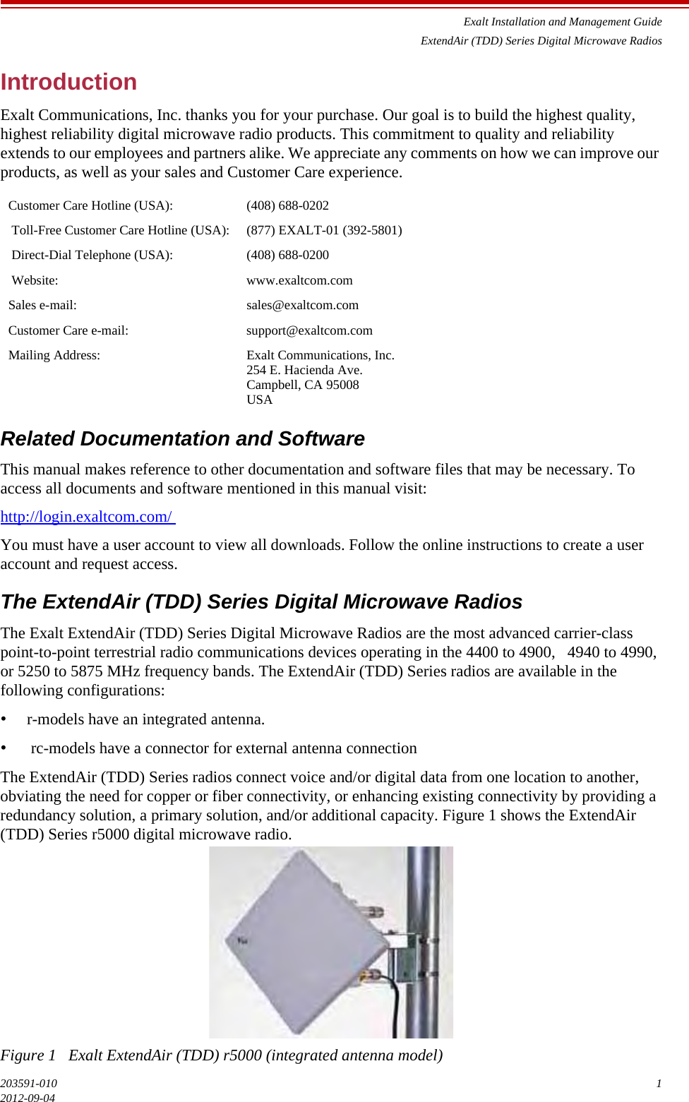 Exalt Installation and Management GuideExtendAir (TDD) Series Digital Microwave Radios203591-010 12012-09-04Introduction Exalt Communications, Inc. thanks you for your purchase. Our goal is to build the highest quality, highest reliability digital microwave radio products. This commitment to quality and reliability extends to our employees and partners alike. We appreciate any comments on how we can improve our products, as well as your sales and Customer Care experience.  Related Documentation and Software This manual makes reference to other documentation and software files that may be necessary. To access all documents and software mentioned in this manual visit: http://login.exaltcom.com/ You must have a user account to view all downloads. Follow the online instructions to create a user account and request access. The ExtendAir (TDD) Series Digital Microwave Radios The Exalt ExtendAir (TDD) Series Digital Microwave Radios are the most advanced carrier-class point-to-point terrestrial radio communications devices operating in the 4400 to 4900,   4940 to 4990, or 5250 to 5875 MHz frequency bands. The ExtendAir (TDD) Series radios are available in the following configurations: •r-models have an integrated antenna. • rc-models have a connector for external antenna connection The ExtendAir (TDD) Series radios connect voice and/or digital data from one location to another, obviating the need for copper or fiber connectivity, or enhancing existing connectivity by providing a redundancy solution, a primary solution, and/or additional capacity. Figure 1 shows the ExtendAir (TDD) Series r5000 digital microwave radio. Figure 1   Exalt ExtendAir (TDD) r5000 (integrated antenna model) Customer Care Hotline (USA): (408) 688-0202 Toll-Free Customer Care Hotline (USA): (877) EXALT-01 (392-5801) Direct-Dial Telephone (USA): (408) 688-0200 Website: www.exaltcom.comSales e-mail: sales@exaltcom.comCustomer Care e-mail: support@exaltcom.comMailing Address: Exalt Communications, Inc.254 E. Hacienda Ave.Campbell, CA 95008USA