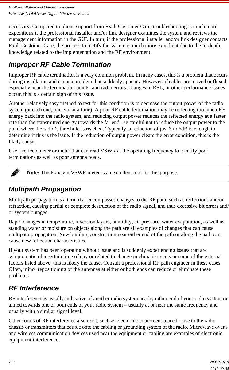 Exalt Installation and Management GuideExtendAir (TDD) Series Digital Microwave Radios102 203591-0102012-09-04necessary. Compared to phone support from Exalt Customer Care, troubleshooting is much more expeditious if the professional installer and/or link designer examines the system and reviews the management information in the GUI. In turn, if the professional installer and/or link designer contacts Exalt Customer Care, the process to rectify the system is much more expedient due to the in-depth knowledge related to the implementation and the RF environment.Improper RF Cable TerminationImproper RF cable termination is a very common problem. In many cases, this is a problem that occurs during installation and is not a problem that suddenly appears. However, if cables are moved or flexed, especially near the termination points, and radio errors, changes in RSL, or other performance issues occur, this is a certain sign of this issue. Another relatively easy method to test for this condition is to decrease the output power of the radio system (at each end, one end at a time). A poor RF cable termination may be reflecting too much RF energy back into the radio system, and reducing output power reduces the reflected energy at a faster rate than the transmitted energy towards the far end. Be careful not to reduce the output power to the point where the radio’s threshold is reached. Typically, a reduction of just 3 to 6dB is enough to determine if this is the issue. If the reduction of output power clears the error condition, this is the likely cause.Use a reflectometer or meter that can read VSWR at the operating frequency to identify poor terminations as well as poor antenna feeds.Multipath PropagationMultipath propagation is a term that encompasses changes to the RF path, such as reflections and/or refraction, causing partial or complete destruction of the radio signal, and thus excessive bit errors and/or system outages. Rapid changes in temperature, inversion layers, humidity, air pressure, water evaporation, as well as standing water or moisture on objects along the path are all examples of changes that can cause multipath propagation. New building construction near either end of the path or along the path can cause new reflection characteristics.If your system has been operating without issue and is suddenly experiencing issues that are symptomatic of a certain time of day or related to change in climatic events or some of the external factors listed above, this is likely the cause. Consult a professional RF path engineer in these cases. Often, minor repositioning of the antennas at either or both ends can reduce or eliminate these problems.RF InterferenceRF interference is usually indicative of another radio system nearby either end of your radio system or aimed towards one or both ends of your radio system – usually at or near the same frequency and usually with a similar signal level.Other forms of RF interference also exist, such as electronic equipment placed close to the radio chassis or transmitters that couple onto the cabling or grounding system of the radio. Microwave ovens and wireless communication devices used near the equipment or cabling are examples of electronic equipment interference.Note: The Praxsym VSWR meter is an excellent tool for this purpose.