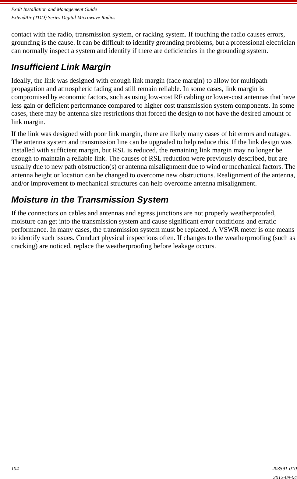 Exalt Installation and Management GuideExtendAir (TDD) Series Digital Microwave Radios104 203591-0102012-09-04contact with the radio, transmission system, or racking system. If touching the radio causes errors, grounding is the cause. It can be difficult to identify grounding problems, but a professional electrician can normally inspect a system and identify if there are deficiencies in the grounding system.Insufficient Link MarginIdeally, the link was designed with enough link margin (fade margin) to allow for multipath propagation and atmospheric fading and still remain reliable. In some cases, link margin is compromised by economic factors, such as using low-cost RF cabling or lower-cost antennas that have less gain or deficient performance compared to higher cost transmission system components. In some cases, there may be antenna size restrictions that forced the design to not have the desired amount of link margin.If the link was designed with poor link margin, there are likely many cases of bit errors and outages. The antenna system and transmission line can be upgraded to help reduce this. If the link design was installed with sufficient margin, but RSL is reduced, the remaining link margin may no longer be enough to maintain a reliable link. The causes of RSL reduction were previously described, but are usually due to new path obstruction(s) or antenna misalignment due to wind or mechanical factors. The antenna height or location can be changed to overcome new obstructions. Realignment of the antenna, and/or improvement to mechanical structures can help overcome antenna misalignment.Moisture in the Transmission SystemIf the connectors on cables and antennas and egress junctions are not properly weatherproofed, moisture can get into the transmission system and cause significant error conditions and erratic performance. In many cases, the transmission system must be replaced. A VSWR meter is one means to identify such issues. Conduct physical inspections often. If changes to the weatherproofing (such as cracking) are noticed, replace the weatherproofing before leakage occurs.