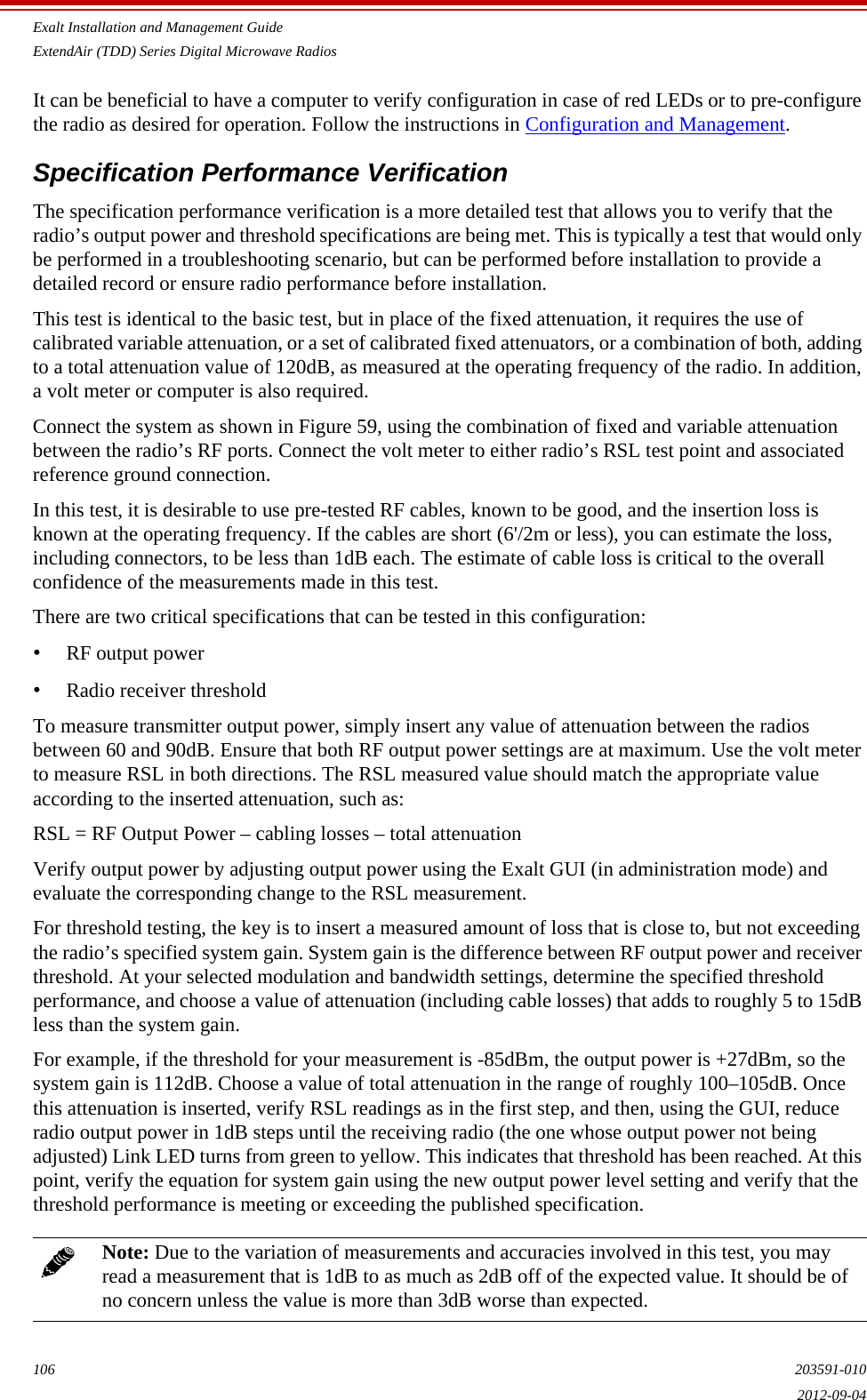 Exalt Installation and Management GuideExtendAir (TDD) Series Digital Microwave Radios106 203591-0102012-09-04It can be beneficial to have a computer to verify configuration in case of red LEDs or to pre-configure the radio as desired for operation. Follow the instructions in Configuration and Management.Specification Performance VerificationThe specification performance verification is a more detailed test that allows you to verify that the radio’s output power and threshold specifications are being met. This is typically a test that would only be performed in a troubleshooting scenario, but can be performed before installation to provide a detailed record or ensure radio performance before installation.This test is identical to the basic test, but in place of the fixed attenuation, it requires the use of calibrated variable attenuation, or a set of calibrated fixed attenuators, or a combination of both, adding to a total attenuation value of 120dB, as measured at the operating frequency of the radio. In addition, a volt meter or computer is also required. Connect the system as shown in Figure 59, using the combination of fixed and variable attenuation between the radio’s RF ports. Connect the volt meter to either radio’s RSL test point and associated reference ground connection.In this test, it is desirable to use pre-tested RF cables, known to be good, and the insertion loss is known at the operating frequency. If the cables are short (6&apos;/2m or less), you can estimate the loss, including connectors, to be less than 1dB each. The estimate of cable loss is critical to the overall confidence of the measurements made in this test.There are two critical specifications that can be tested in this configuration:•RF output power•Radio receiver thresholdTo measure transmitter output power, simply insert any value of attenuation between the radios between 60 and 90dB. Ensure that both RF output power settings are at maximum. Use the volt meter to measure RSL in both directions. The RSL measured value should match the appropriate value according to the inserted attenuation, such as:RSL = RF Output Power – cabling losses – total attenuationVerify output power by adjusting output power using the Exalt GUI (in administration mode) and evaluate the corresponding change to the RSL measurement.For threshold testing, the key is to insert a measured amount of loss that is close to, but not exceeding the radio’s specified system gain. System gain is the difference between RF output power and receiver threshold. At your selected modulation and bandwidth settings, determine the specified threshold performance, and choose a value of attenuation (including cable losses) that adds to roughly 5 to 15dB less than the system gain. For example, if the threshold for your measurement is -85dBm, the output power is +27dBm, so the system gain is 112dB. Choose a value of total attenuation in the range of roughly 100–105dB. Once this attenuation is inserted, verify RSL readings as in the first step, and then, using the GUI, reduce radio output power in 1dB steps until the receiving radio (the one whose output power not being adjusted) Link LED turns from green to yellow. This indicates that threshold has been reached. At this point, verify the equation for system gain using the new output power level setting and verify that the threshold performance is meeting or exceeding the published specification. Note: Due to the variation of measurements and accuracies involved in this test, you may read a measurement that is 1dB to as much as 2dB off of the expected value. It should be of no concern unless the value is more than 3dB worse than expected.