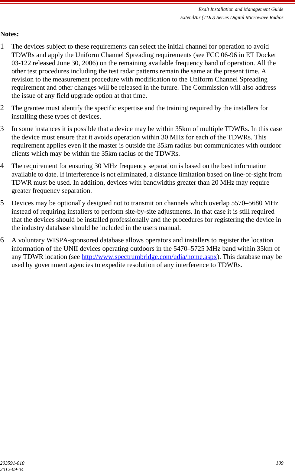 Exalt Installation and Management GuideExtendAir (TDD) Series Digital Microwave Radios203591-010 1092012-09-04Notes:1The devices subject to these requirements can select the initial channel for operation to avoid TDWRs and apply the Uniform Channel Spreading requirements (see FCC 06-96 in ET Docket 03-122 released June 30, 2006) on the remaining available frequency band of operation. All the other test procedures including the test radar patterns remain the same at the present time. A revision to the measurement procedure with modification to the Uniform Channel Spreading requirement and other changes will be released in the future. The Commission will also address the issue of any field upgrade option at that time. 2The grantee must identify the specific expertise and the training required by the installers for installing these types of devices. 3In some instances it is possible that a device may be within 35km of multiple TDWRs. In this case the device must ensure that it avoids operation within 30 MHz for each of the TDWRs. This requirement applies even if the master is outside the 35km radius but communicates with outdoor clients which may be within the 35km radius of the TDWRs. 4The requirement for ensuring 30 MHz frequency separation is based on the best information available to date. If interference is not eliminated, a distance limitation based on line-of-sight from TDWR must be used. In addition, devices with bandwidths greater than 20 MHz may require greater frequency separation. 5Devices may be optionally designed not to transmit on channels which overlap 5570–5680 MHz instead of requiring installers to perform site-by-site adjustments. In that case it is still required that the devices should be installed professionally and the procedures for registering the device in the industry database should be included in the users manual. 6A voluntary WISPA-sponsored database allows operators and installers to register the location information of the UNII devices operating outdoors in the 5470–5725 MHz band within 35km of any TDWR location (see http://www.spectrumbridge.com/udia/home.aspx). This database may be used by government agencies to expedite resolution of any interference to TDWRs.