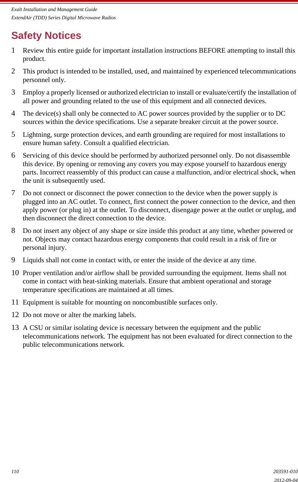 Exalt Installation and Management GuideExtendAir (TDD) Series Digital Microwave Radios110 203591-0102012-09-04Safety Notices1Review this entire guide for important installation instructions BEFORE attempting to install this product.2This product is intended to be installed, used, and maintained by experienced telecommunications personnel only.3Employ a properly licensed or authorized electrician to install or evaluate/certify the installation of all power and grounding related to the use of this equipment and all connected devices.4The device(s) shall only be connected to AC power sources provided by the supplier or to DC sources within the device specifications. Use a separate breaker circuit at the power source.5Lightning, surge protection devices, and earth grounding are required for most installations to ensure human safety. Consult a qualified electrician.6Servicing of this device should be performed by authorized personnel only. Do not disassemble this device. By opening or removing any covers you may expose yourself to hazardous energy parts. Incorrect reassembly of this product can cause a malfunction, and/or electrical shock, when the unit is subsequently used.7Do not connect or disconnect the power connection to the device when the power supply is plugged into an AC outlet. To connect, first connect the power connection to the device, and then apply power (or plug in) at the outlet. To disconnect, disengage power at the outlet or unplug, and then disconnect the direct connection to the device.8Do not insert any object of any shape or size inside this product at any time, whether powered or not. Objects may contact hazardous energy components that could result in a risk of fire or personal injury.9Liquids shall not come in contact with, or enter the inside of the device at any time.10 Proper ventilation and/or airflow shall be provided surrounding the equipment. Items shall not come in contact with heat-sinking materials. Ensure that ambient operational and storage temperature specifications are maintained at all times.11 Equipment is suitable for mounting on noncombustible surfaces only.12 Do not move or alter the marking labels.13 A CSU or similar isolating device is necessary between the equipment and the public telecommunications network. The equipment has not been evaluated for direct connection to the public telecommunications network.
