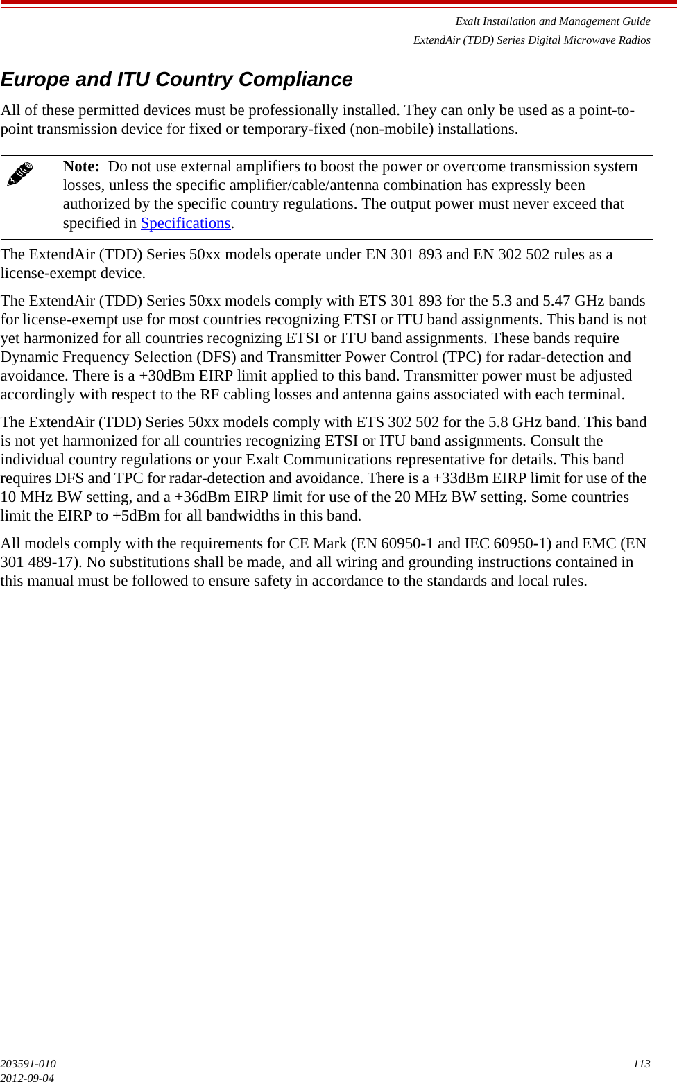 Exalt Installation and Management GuideExtendAir (TDD) Series Digital Microwave Radios203591-010 1132012-09-04Europe and ITU Country ComplianceAll of these permitted devices must be professionally installed. They can only be used as a point-to-point transmission device for fixed or temporary-fixed (non-mobile) installations.The ExtendAir (TDD) Series 50xx models operate under EN 301 893 and EN 302 502 rules as a license-exempt device. The ExtendAir (TDD) Series 50xx models comply with ETS 301 893 for the 5.3 and 5.47 GHz bands for license-exempt use for most countries recognizing ETSI or ITU band assignments. This band is not yet harmonized for all countries recognizing ETSI or ITU band assignments. These bands require Dynamic Frequency Selection (DFS) and Transmitter Power Control (TPC) for radar-detection and avoidance. There is a +30dBm EIRP limit applied to this band. Transmitter power must be adjusted accordingly with respect to the RF cabling losses and antenna gains associated with each terminal.The ExtendAir (TDD) Series 50xx models comply with ETS 302 502 for the 5.8 GHz band. This band is not yet harmonized for all countries recognizing ETSI or ITU band assignments. Consult the individual country regulations or your Exalt Communications representative for details. This band requires DFS and TPC for radar-detection and avoidance. There is a +33dBm EIRP limit for use of the 10 MHz BW setting, and a +36dBm EIRP limit for use of the 20 MHz BW setting. Some countries limit the EIRP to +5dBm for all bandwidths in this band.All models comply with the requirements for CE Mark (EN 60950-1 and IEC 60950-1) and EMC (EN 301 489-17). No substitutions shall be made, and all wiring and grounding instructions contained in this manual must be followed to ensure safety in accordance to the standards and local rules.Note:  Do not use external amplifiers to boost the power or overcome transmission system losses, unless the specific amplifier/cable/antenna combination has expressly been authorized by the specific country regulations. The output power must never exceed that specified in Specifications.