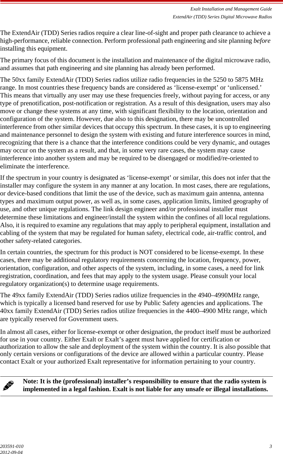 Exalt Installation and Management GuideExtendAir (TDD) Series Digital Microwave Radios203591-010 32012-09-04The ExtendAir (TDD) Series radios require a clear line-of-sight and proper path clearance to achieve a high-performance, reliable connection. Perform professional path engineering and site planning before installing this equipment. The primary focus of this document is the installation and maintenance of the digital microwave radio, and assumes that path engineering and site planning has already been performed. The 50xx family ExtendAir (TDD) Series radios utilize radio frequencies in the 5250 to 5875 MHz range. In most countries these frequency bands are considered as ‘license-exempt’ or ‘unlicensed.’ This means that virtually any user may use these frequencies freely, without paying for access, or any type of prenotification, post-notification or registration. As a result of this designation, users may also move or change these systems at any time, with significant flexibility to the location, orientation and configuration of the system. However, due also to this designation, there may be uncontrolled interference from other similar devices that occupy this spectrum. In these cases, it is up to engineering and maintenance personnel to design the system with existing and future interference sources in mind, recognizing that there is a chance that the interference conditions could be very dynamic, and outages may occur on the system as a result, and that, in some very rare cases, the system may cause interference into another system and may be required to be disengaged or modified/re-oriented to eliminate the interference. If the spectrum in your country is designated as ‘license-exempt’ or similar, this does not infer that the installer may configure the system in any manner at any location. In most cases, there are regulations, or device-based conditions that limit the use of the device, such as maximum gain antenna, antenna types and maximum output power, as well as, in some cases, application limits, limited geography of use, and other unique regulations. The link design engineer and/or professional installer must determine these limitations and engineer/install the system within the confines of all local regulations. Also, it is required to examine any regulations that may apply to peripheral equipment, installation and cabling of the system that may be regulated for human safety, electrical code, air-traffic control, and other safety-related categories. In certain countries, the spectrum for this product is NOT considered to be license-exempt. In these cases, there may be additional regulatory requirements concerning the location, frequency, power, orientation, configuration, and other aspects of the system, including, in some cases, a need for link registration, coordination, and fees that may apply to the system usage. Please consult your local regulatory organization(s) to determine usage requirements. The 49xx family ExtendAir (TDD) Series radios utilize frequencies in the 4940–4990MHz range, which is typically a licensed band reserved for use by Public Safety agencies and applications. The 40xx family ExtendAir (TDD) Series radios utilize frequencies in the 4400–4900 MHz range, which are typically reserved for Government users.In almost all cases, either for license-exempt or other designation, the product itself must be authorized for use in your country. Either Exalt or Exalt’s agent must have applied for certification or authorization to allow the sale and deployment of the system within the country. It is also possible that only certain versions or configurations of the device are allowed within a particular country. Please contact Exalt or your authorized Exalt representative for information pertaining to your country. Note: It is the (professional) installer’s responsibility to ensure that the radio system is implemented in a legal fashion. Exalt is not liable for any unsafe or illegal installations. 