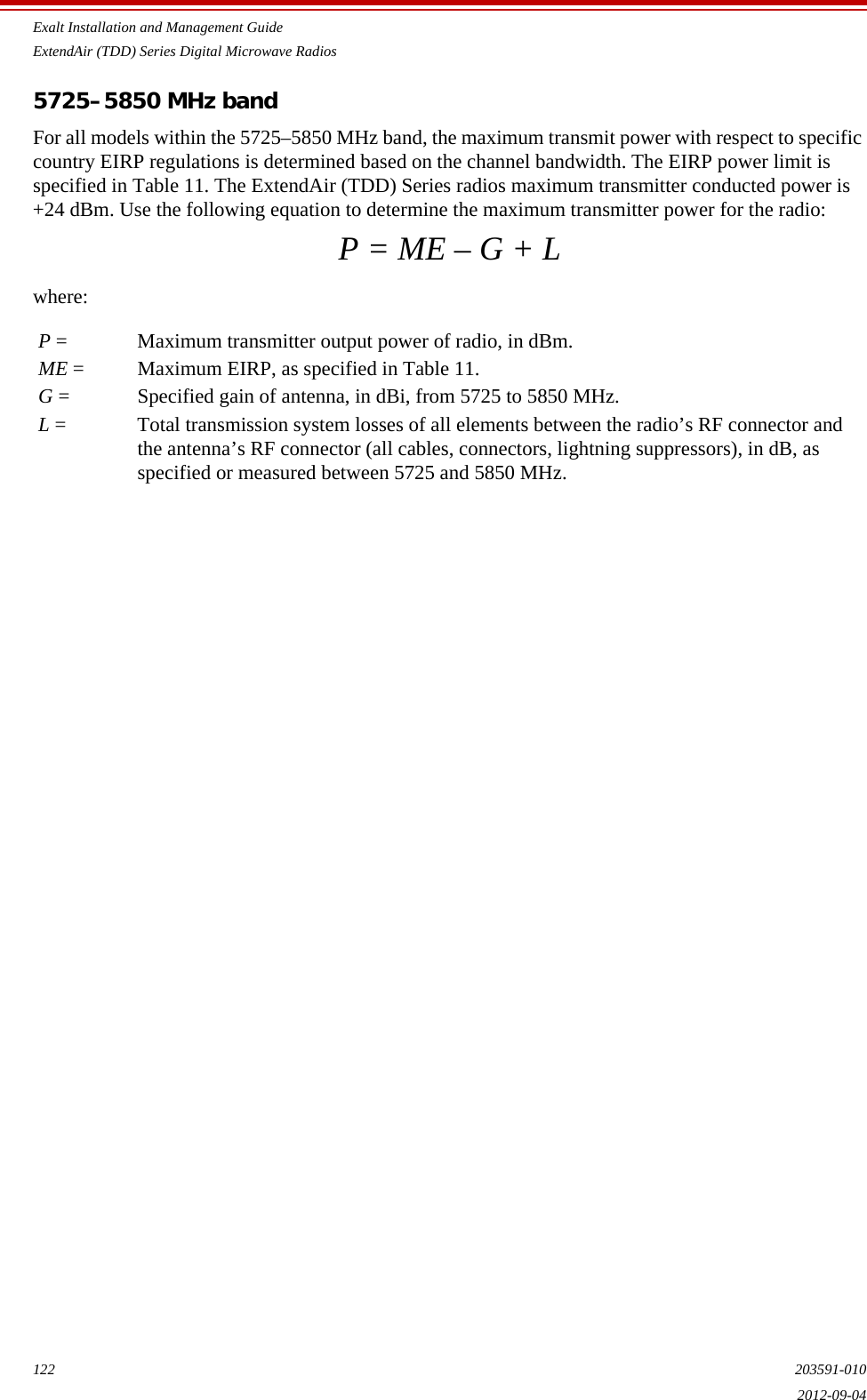 Exalt Installation and Management GuideExtendAir (TDD) Series Digital Microwave Radios122 203591-0102012-09-045725–5850 MHz bandFor all models within the 5725–5850 MHz band, the maximum transmit power with respect to specific country EIRP regulations is determined based on the channel bandwidth. The EIRP power limit is specified in Table 11. The ExtendAir (TDD) Series radios maximum transmitter conducted power is +24 dBm. Use the following equation to determine the maximum transmitter power for the radio:P = ME – G + Lwhere:P = Maximum transmitter output power of radio, in dBm.ME = Maximum EIRP, as specified in Table 11.G = Specified gain of antenna, in dBi, from 5725 to 5850 MHz.L = Total transmission system losses of all elements between the radio’s RF connector and the antenna’s RF connector (all cables, connectors, lightning suppressors), in dB, as specified or measured between 5725 and 5850 MHz.