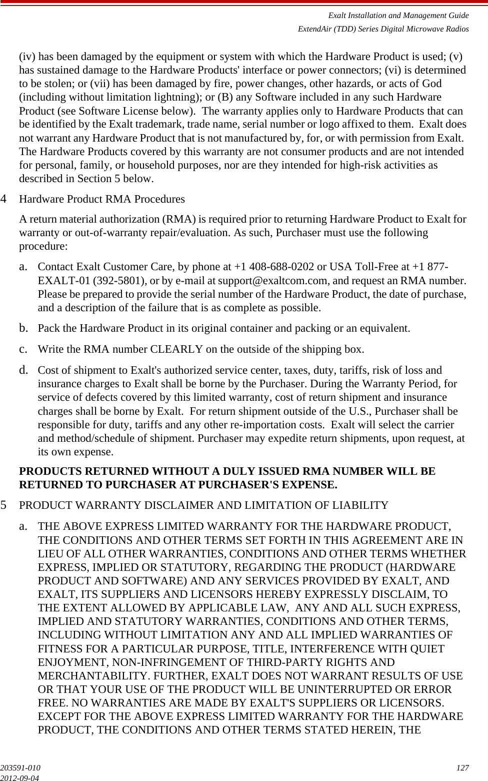 Exalt Installation and Management GuideExtendAir (TDD) Series Digital Microwave Radios203591-010 1272012-09-04(iv) has been damaged by the equipment or system with which the Hardware Product is used; (v) has sustained damage to the Hardware Products&apos; interface or power connectors; (vi) is determined to be stolen; or (vii) has been damaged by fire, power changes, other hazards, or acts of God (including without limitation lightning); or (B) any Software included in any such Hardware Product (see Software License below).  The warranty applies only to Hardware Products that can be identified by the Exalt trademark, trade name, serial number or logo affixed to them.  Exalt does not warrant any Hardware Product that is not manufactured by, for, or with permission from Exalt.  The Hardware Products covered by this warranty are not consumer products and are not intended for personal, family, or household purposes, nor are they intended for high-risk activities as described in Section 5 below. 4Hardware Product RMA ProceduresA return material authorization (RMA) is required prior to returning Hardware Product to Exalt for warranty or out-of-warranty repair/evaluation. As such, Purchaser must use the following procedure: a. Contact Exalt Customer Care, by phone at +1 408-688-0202 or USA Toll-Free at +1 877-EXALT-01 (392-5801), or by e-mail at support@exaltcom.com, and request an RMA number. Please be prepared to provide the serial number of the Hardware Product, the date of purchase, and a description of the failure that is as complete as possible. b. Pack the Hardware Product in its original container and packing or an equivalent.c. Write the RMA number CLEARLY on the outside of the shipping box. d. Cost of shipment to Exalt&apos;s authorized service center, taxes, duty, tariffs, risk of loss and insurance charges to Exalt shall be borne by the Purchaser. During the Warranty Period, for service of defects covered by this limited warranty, cost of return shipment and insurance charges shall be borne by Exalt.  For return shipment outside of the U.S., Purchaser shall be responsible for duty, tariffs and any other re-importation costs.  Exalt will select the carrier and method/schedule of shipment. Purchaser may expedite return shipments, upon request, at its own expense. PRODUCTS RETURNED WITHOUT A DULY ISSUED RMA NUMBER WILL BE RETURNED TO PURCHASER AT PURCHASER&apos;S EXPENSE. 5PRODUCT WARRANTY DISCLAIMER AND LIMITATION OF LIABILITYa. THE ABOVE EXPRESS LIMITED WARRANTY FOR THE HARDWARE PRODUCT, THE CONDITIONS AND OTHER TERMS SET FORTH IN THIS AGREEMENT ARE IN LIEU OF ALL OTHER WARRANTIES, CONDITIONS AND OTHER TERMS WHETHER EXPRESS, IMPLIED OR STATUTORY, REGARDING THE PRODUCT (HARDWARE PRODUCT AND SOFTWARE) AND ANY SERVICES PROVIDED BY EXALT, AND EXALT, ITS SUPPLIERS AND LICENSORS HEREBY EXPRESSLY DISCLAIM, TO THE EXTENT ALLOWED BY APPLICABLE LAW,  ANY AND ALL SUCH EXPRESS, IMPLIED AND STATUTORY WARRANTIES, CONDITIONS AND OTHER TERMS, INCLUDING WITHOUT LIMITATION ANY AND ALL IMPLIED WARRANTIES OF FITNESS FOR A PARTICULAR PURPOSE, TITLE, INTERFERENCE WITH QUIET ENJOYMENT, NON-INFRINGEMENT OF THIRD-PARTY RIGHTS AND MERCHANTABILITY. FURTHER, EXALT DOES NOT WARRANT RESULTS OF USE OR THAT YOUR USE OF THE PRODUCT WILL BE UNINTERRUPTED OR ERROR FREE. NO WARRANTIES ARE MADE BY EXALT&apos;S SUPPLIERS OR LICENSORS. EXCEPT FOR THE ABOVE EXPRESS LIMITED WARRANTY FOR THE HARDWARE PRODUCT, THE CONDITIONS AND OTHER TERMS STATED HEREIN, THE 