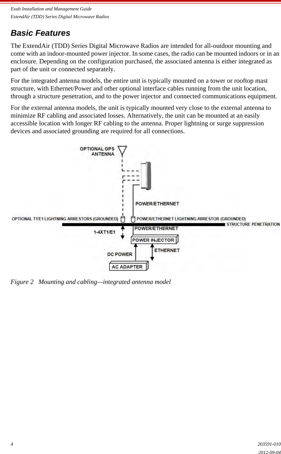 Exalt Installation and Management GuideExtendAir (TDD) Series Digital Microwave Radios4203591-0102012-09-04Basic Features The ExtendAir (TDD) Series Digital Microwave Radios are intended for all-outdoor mounting and come with an indoor-mounted power injector. In some cases, the radio can be mounted indoors or in an enclosure. Depending on the configuration purchased, the associated antenna is either integrated as part of the unit or connected separately. For the integrated antenna models, the entire unit is typically mounted on a tower or rooftop mast structure, with Ethernet/Power and other optional interface cables running from the unit location, through a structure penetration, and to the power injector and connected communications equipment. For the external antenna models, the unit is typically mounted very close to the external antenna to minimize RF cabling and associated losses. Alternatively, the unit can be mounted at an easily accessible location with longer RF cabling to the antenna. Proper lightning or surge suppression devices and associated grounding are required for all connections. Figure 2   Mounting and cabling—integrated antenna model