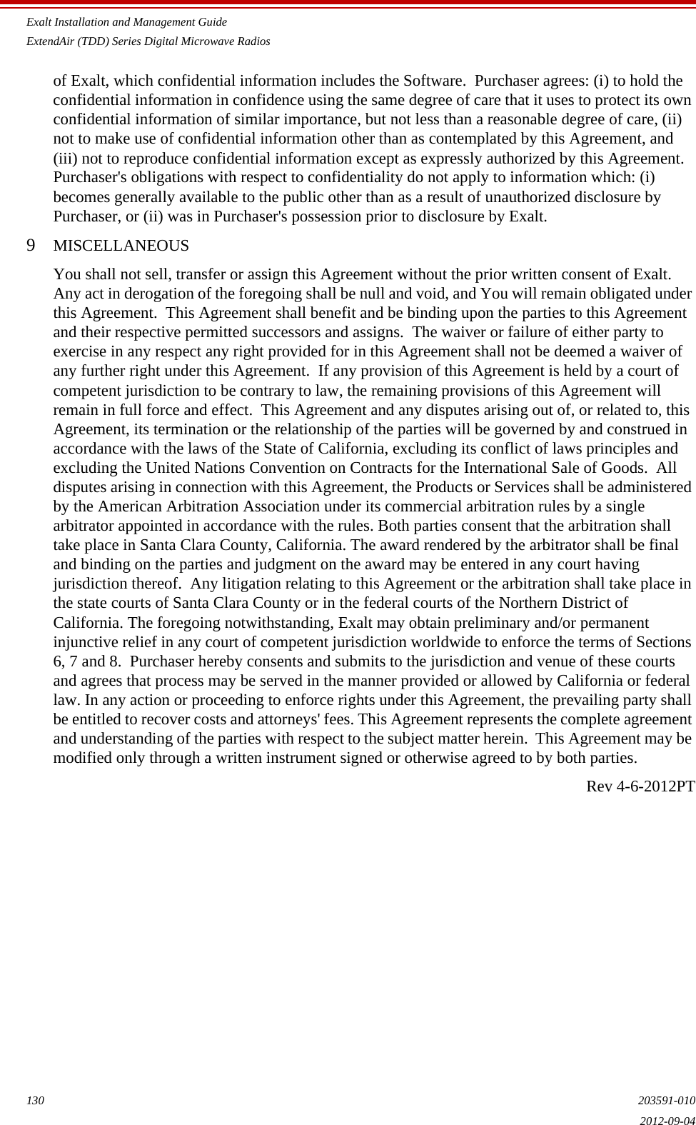 Exalt Installation and Management GuideExtendAir (TDD) Series Digital Microwave Radios130 203591-0102012-09-04of Exalt, which confidential information includes the Software.  Purchaser agrees: (i) to hold the confidential information in confidence using the same degree of care that it uses to protect its own confidential information of similar importance, but not less than a reasonable degree of care, (ii) not to make use of confidential information other than as contemplated by this Agreement, and (iii) not to reproduce confidential information except as expressly authorized by this Agreement.  Purchaser&apos;s obligations with respect to confidentiality do not apply to information which: (i) becomes generally available to the public other than as a result of unauthorized disclosure by Purchaser, or (ii) was in Purchaser&apos;s possession prior to disclosure by Exalt.9MISCELLANEOUSYou shall not sell, transfer or assign this Agreement without the prior written consent of Exalt.  Any act in derogation of the foregoing shall be null and void, and You will remain obligated under this Agreement.  This Agreement shall benefit and be binding upon the parties to this Agreement and their respective permitted successors and assigns.  The waiver or failure of either party to exercise in any respect any right provided for in this Agreement shall not be deemed a waiver of any further right under this Agreement.  If any provision of this Agreement is held by a court of competent jurisdiction to be contrary to law, the remaining provisions of this Agreement will remain in full force and effect.  This Agreement and any disputes arising out of, or related to, this Agreement, its termination or the relationship of the parties will be governed by and construed in accordance with the laws of the State of California, excluding its conflict of laws principles and excluding the United Nations Convention on Contracts for the International Sale of Goods.  All disputes arising in connection with this Agreement, the Products or Services shall be administered by the American Arbitration Association under its commercial arbitration rules by a single arbitrator appointed in accordance with the rules. Both parties consent that the arbitration shall take place in Santa Clara County, California. The award rendered by the arbitrator shall be final and binding on the parties and judgment on the award may be entered in any court having jurisdiction thereof.  Any litigation relating to this Agreement or the arbitration shall take place in the state courts of Santa Clara County or in the federal courts of the Northern District of California. The foregoing notwithstanding, Exalt may obtain preliminary and/or permanent injunctive relief in any court of competent jurisdiction worldwide to enforce the terms of Sections 6, 7 and 8.  Purchaser hereby consents and submits to the jurisdiction and venue of these courts and agrees that process may be served in the manner provided or allowed by California or federal law. In any action or proceeding to enforce rights under this Agreement, the prevailing party shall be entitled to recover costs and attorneys&apos; fees. This Agreement represents the complete agreement and understanding of the parties with respect to the subject matter herein.  This Agreement may be modified only through a written instrument signed or otherwise agreed to by both parties. Rev 4-6-2012PT
