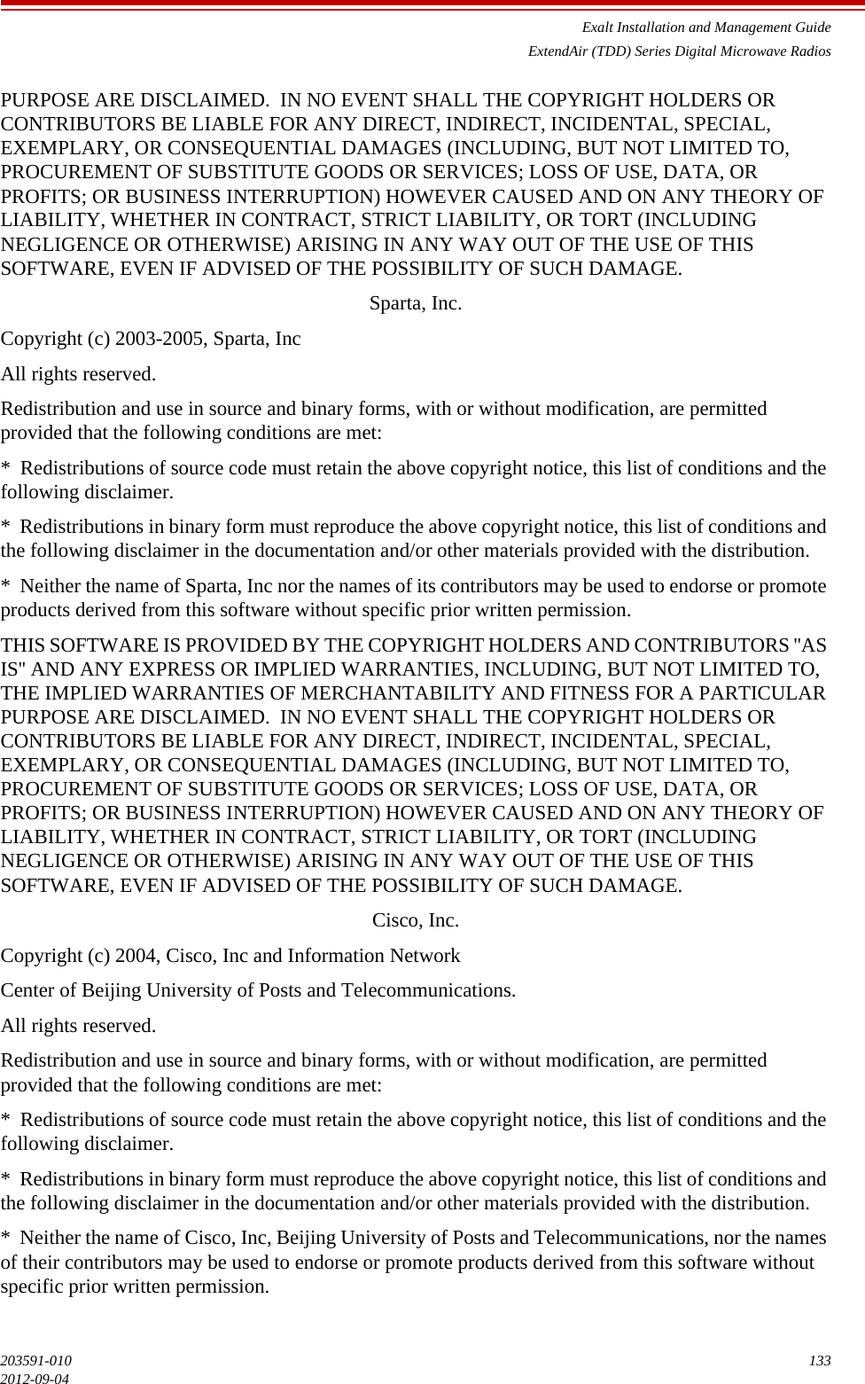 Exalt Installation and Management GuideExtendAir (TDD) Series Digital Microwave Radios203591-010 1332012-09-04PURPOSE ARE DISCLAIMED.  IN NO EVENT SHALL THE COPYRIGHT HOLDERS OR CONTRIBUTORS BE LIABLE FOR ANY DIRECT, INDIRECT, INCIDENTAL, SPECIAL, EXEMPLARY, OR CONSEQUENTIAL DAMAGES (INCLUDING, BUT NOT LIMITED TO, PROCUREMENT OF SUBSTITUTE GOODS OR SERVICES; LOSS OF USE, DATA, OR PROFITS; OR BUSINESS INTERRUPTION) HOWEVER CAUSED AND ON ANY THEORY OF LIABILITY, WHETHER IN CONTRACT, STRICT LIABILITY, OR TORT (INCLUDING NEGLIGENCE OR OTHERWISE) ARISING IN ANY WAY OUT OF THE USE OF THIS SOFTWARE, EVEN IF ADVISED OF THE POSSIBILITY OF SUCH DAMAGE.Sparta, Inc.Copyright (c) 2003-2005, Sparta, IncAll rights reserved.Redistribution and use in source and binary forms, with or without modification, are permitted provided that the following conditions are met:*  Redistributions of source code must retain the above copyright notice, this list of conditions and the following disclaimer.*  Redistributions in binary form must reproduce the above copyright notice, this list of conditions and the following disclaimer in the documentation and/or other materials provided with the distribution.*  Neither the name of Sparta, Inc nor the names of its contributors may be used to endorse or promote products derived from this software without specific prior written permission.THIS SOFTWARE IS PROVIDED BY THE COPYRIGHT HOLDERS AND CONTRIBUTORS &apos;&apos;AS IS&apos;&apos; AND ANY EXPRESS OR IMPLIED WARRANTIES, INCLUDING, BUT NOT LIMITED TO, THE IMPLIED WARRANTIES OF MERCHANTABILITY AND FITNESS FOR A PARTICULAR PURPOSE ARE DISCLAIMED.  IN NO EVENT SHALL THE COPYRIGHT HOLDERS OR CONTRIBUTORS BE LIABLE FOR ANY DIRECT, INDIRECT, INCIDENTAL, SPECIAL, EXEMPLARY, OR CONSEQUENTIAL DAMAGES (INCLUDING, BUT NOT LIMITED TO, PROCUREMENT OF SUBSTITUTE GOODS OR SERVICES; LOSS OF USE, DATA, OR PROFITS; OR BUSINESS INTERRUPTION) HOWEVER CAUSED AND ON ANY THEORY OF LIABILITY, WHETHER IN CONTRACT, STRICT LIABILITY, OR TORT (INCLUDING NEGLIGENCE OR OTHERWISE) ARISING IN ANY WAY OUT OF THE USE OF THIS SOFTWARE, EVEN IF ADVISED OF THE POSSIBILITY OF SUCH DAMAGE.Cisco, Inc.Copyright (c) 2004, Cisco, Inc and Information NetworkCenter of Beijing University of Posts and Telecommunications.All rights reserved.Redistribution and use in source and binary forms, with or without modification, are permitted provided that the following conditions are met:*  Redistributions of source code must retain the above copyright notice, this list of conditions and the following disclaimer.*  Redistributions in binary form must reproduce the above copyright notice, this list of conditions and the following disclaimer in the documentation and/or other materials provided with the distribution.*  Neither the name of Cisco, Inc, Beijing University of Posts and Telecommunications, nor the names of their contributors may be used to endorse or promote products derived from this software without specific prior written permission.