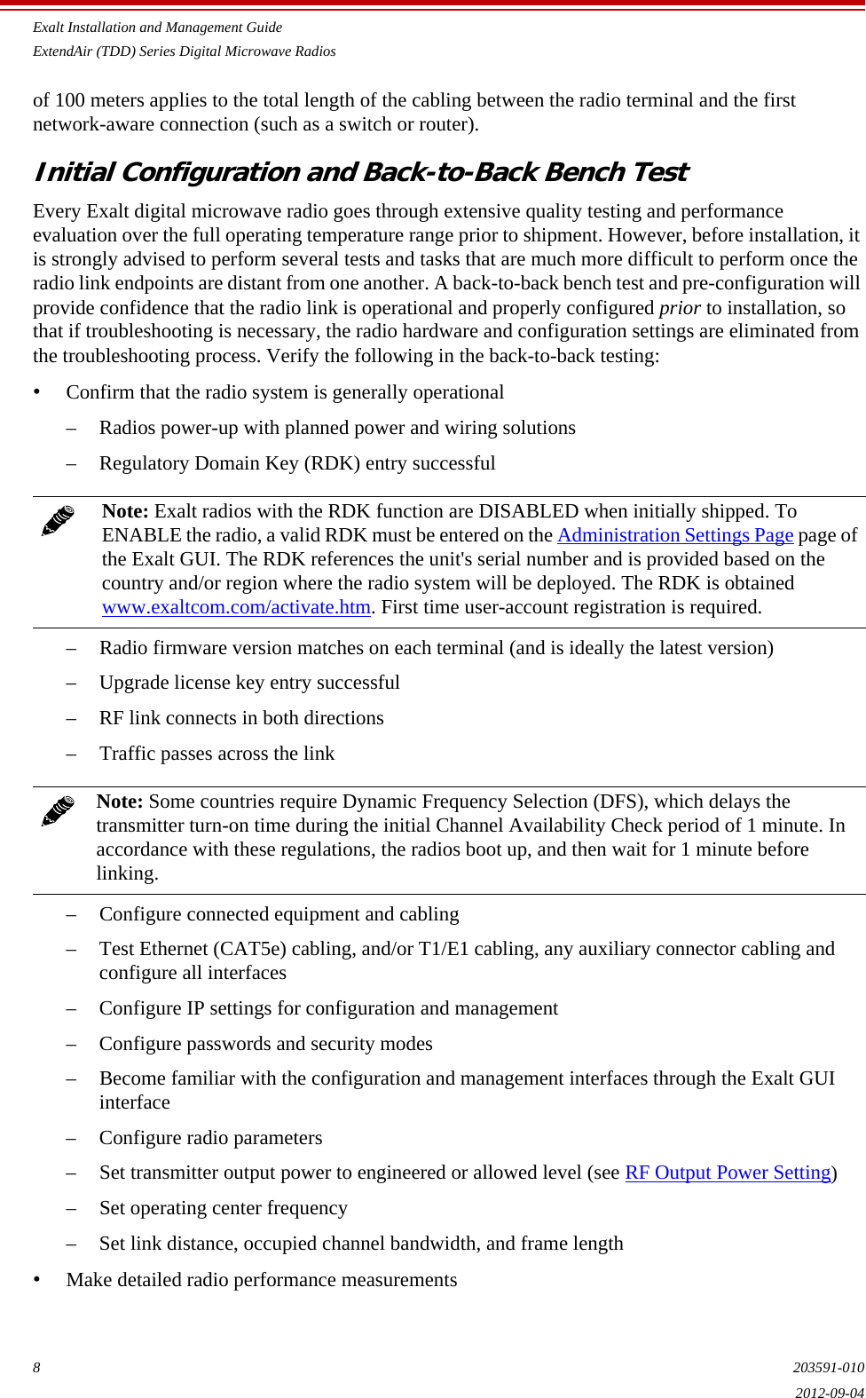 Exalt Installation and Management GuideExtendAir (TDD) Series Digital Microwave Radios8203591-0102012-09-04of 100 meters applies to the total length of the cabling between the radio terminal and the first network-aware connection (such as a switch or router).Initial Configuration and Back-to-Back Bench Test Every Exalt digital microwave radio goes through extensive quality testing and performance evaluation over the full operating temperature range prior to shipment. However, before installation, it is strongly advised to perform several tests and tasks that are much more difficult to perform once the radio link endpoints are distant from one another. A back-to-back bench test and pre-configuration will provide confidence that the radio link is operational and properly configured prior to installation, so that if troubleshooting is necessary, the radio hardware and configuration settings are eliminated from the troubleshooting process. Verify the following in the back-to-back testing:•Confirm that the radio system is generally operational– Radios power-up with planned power and wiring solutions– Regulatory Domain Key (RDK) entry successful– Radio firmware version matches on each terminal (and is ideally the latest version)– Upgrade license key entry successful– RF link connects in both directions– Traffic passes across the link– Configure connected equipment and cabling– Test Ethernet (CAT5e) cabling, and/or T1/E1 cabling, any auxiliary connector cabling and configure all interfaces– Configure IP settings for configuration and management– Configure passwords and security modes– Become familiar with the configuration and management interfaces through the Exalt GUI interface– Configure radio parameters– Set transmitter output power to engineered or allowed level (see RF Output Power Setting)– Set operating center frequency– Set link distance, occupied channel bandwidth, and frame length•Make detailed radio performance measurementsNote: Exalt radios with the RDK function are DISABLED when initially shipped. To ENABLE the radio, a valid RDK must be entered on the Administration Settings Page page of the Exalt GUI. The RDK references the unit&apos;s serial number and is provided based on the country and/or region where the radio system will be deployed. The RDK is obtained www.exaltcom.com/activate.htm. First time user-account registration is required.Note: Some countries require Dynamic Frequency Selection (DFS), which delays the transmitter turn-on time during the initial Channel Availability Check period of 1 minute. In accordance with these regulations, the radios boot up, and then wait for 1 minute before linking.