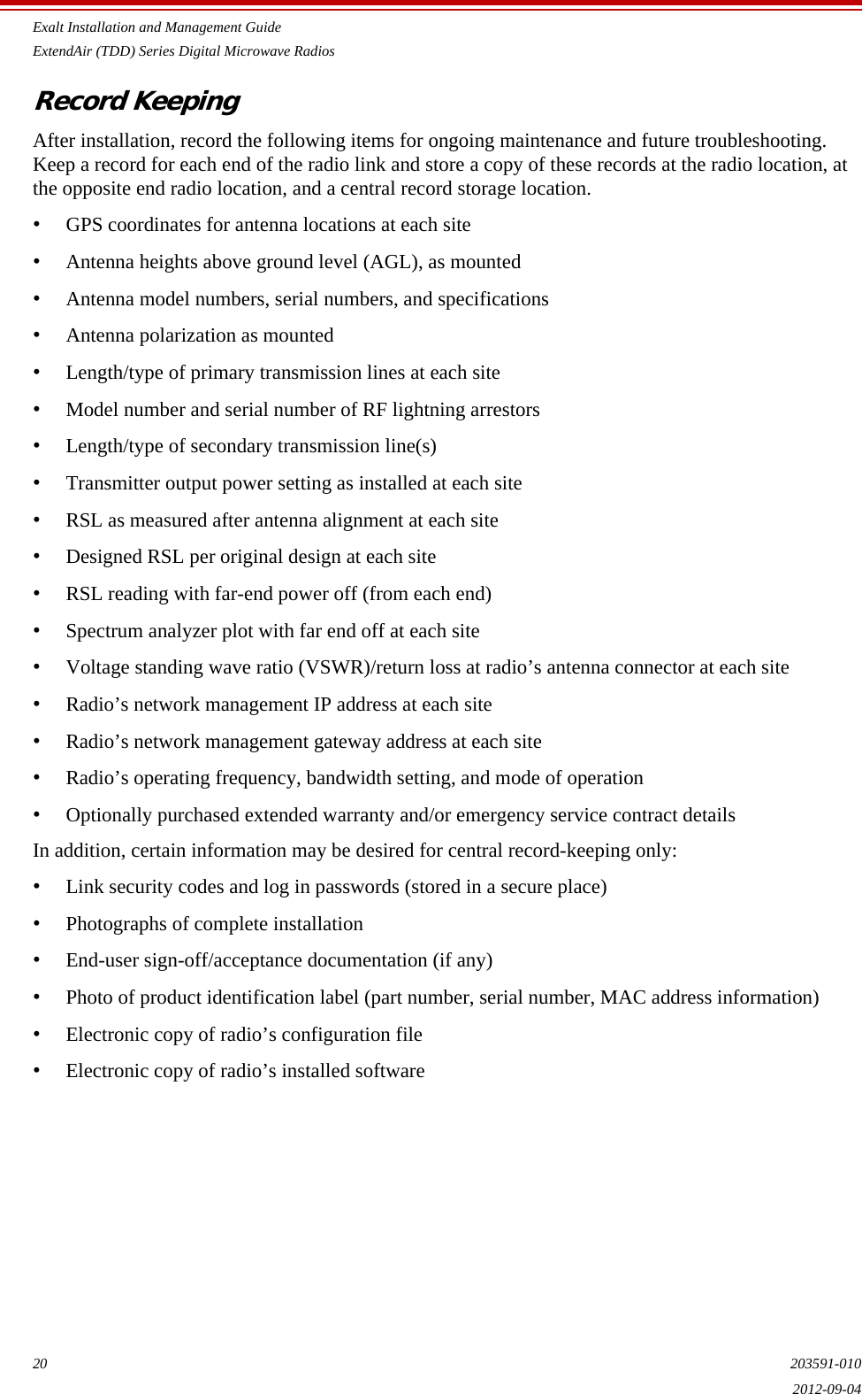 Exalt Installation and Management GuideExtendAir (TDD) Series Digital Microwave Radios20 203591-0102012-09-04Record KeepingAfter installation, record the following items for ongoing maintenance and future troubleshooting. Keep a record for each end of the radio link and store a copy of these records at the radio location, at the opposite end radio location, and a central record storage location.•GPS coordinates for antenna locations at each site•Antenna heights above ground level (AGL), as mounted•Antenna model numbers, serial numbers, and specifications•Antenna polarization as mounted•Length/type of primary transmission lines at each site•Model number and serial number of RF lightning arrestors•Length/type of secondary transmission line(s)•Transmitter output power setting as installed at each site•RSL as measured after antenna alignment at each site•Designed RSL per original design at each site•RSL reading with far-end power off (from each end)•Spectrum analyzer plot with far end off at each site•Voltage standing wave ratio (VSWR)/return loss at radio’s antenna connector at each site•Radio’s network management IP address at each site•Radio’s network management gateway address at each site•Radio’s operating frequency, bandwidth setting, and mode of operation•Optionally purchased extended warranty and/or emergency service contract detailsIn addition, certain information may be desired for central record-keeping only:•Link security codes and log in passwords (stored in a secure place)•Photographs of complete installation•End-user sign-off/acceptance documentation (if any)•Photo of product identification label (part number, serial number, MAC address information)•Electronic copy of radio’s configuration file•Electronic copy of radio’s installed software