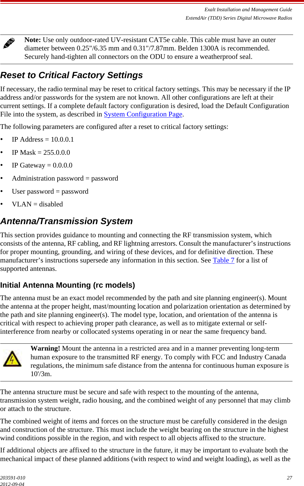 Exalt Installation and Management GuideExtendAir (TDD) Series Digital Microwave Radios203591-010 272012-09-04Reset to Critical Factory SettingsIf necessary, the radio terminal may be reset to critical factory settings. This may be necessary if the IP address and/or passwords for the system are not known. All other configurations are left at their current settings. If a complete default factory configuration is desired, load the Default Configuration File into the system, as described in System Configuration Page.The following parameters are configured after a reset to critical factory settings:•IP Address = 10.0.0.1•IP Mask = 255.0.0.0•IP Gateway = 0.0.0.0•Administration password = password•User password = password•VLAN = disabledAntenna/Transmission SystemThis section provides guidance to mounting and connecting the RF transmission system, which consists of the antenna, RF cabling, and RF lightning arrestors. Consult the manufacturer’s instructions for proper mounting, grounding, and wiring of these devices, and for definitive direction. These manufacturer’s instructions supersede any information in this section. See Table 7 for a list of supported antennas.Initial Antenna Mounting (rc models)The antenna must be an exact model recommended by the path and site planning engineer(s). Mount the antenna at the proper height, mast/mounting location and polarization orientation as determined by the path and site planning engineer(s). The model type, location, and orientation of the antenna is critical with respect to achieving proper path clearance, as well as to mitigate external or self-interference from nearby or collocated systems operating in or near the same frequency band.The antenna structure must be secure and safe with respect to the mounting of the antenna, transmission system weight, radio housing, and the combined weight of any personnel that may climb or attach to the structure. The combined weight of items and forces on the structure must be carefully considered in the design and construction of the structure. This must include the weight bearing on the structure in the highest wind conditions possible in the region, and with respect to all objects affixed to the structure. If additional objects are affixed to the structure in the future, it may be important to evaluate both the mechanical impact of these planned additions (with respect to wind and weight loading), as well as the Note: Use only outdoor-rated UV-resistant CAT5e cable. This cable must have an outer diameter between 0.25&quot;/6.35 mm and 0.31&quot;/7.87mm. Belden 1300A is recommended. Securely hand-tighten all connectors on the ODU to ensure a weatherproof seal.Warning! Mount the antenna in a restricted area and in a manner preventing long-term human exposure to the transmitted RF energy. To comply with FCC and Industry Canada regulations, the minimum safe distance from the antenna for continuous human exposure is 10&apos;/3m.