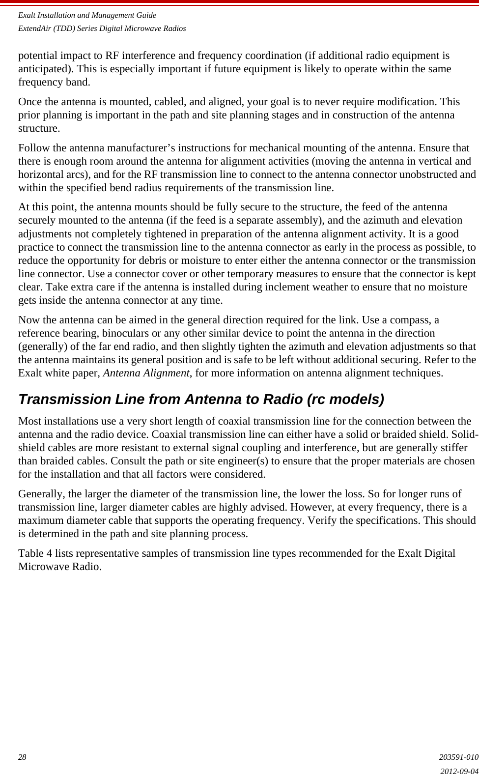 Exalt Installation and Management GuideExtendAir (TDD) Series Digital Microwave Radios28 203591-0102012-09-04potential impact to RF interference and frequency coordination (if additional radio equipment is anticipated). This is especially important if future equipment is likely to operate within the same frequency band. Once the antenna is mounted, cabled, and aligned, your goal is to never require modification. This prior planning is important in the path and site planning stages and in construction of the antenna structure.Follow the antenna manufacturer’s instructions for mechanical mounting of the antenna. Ensure that there is enough room around the antenna for alignment activities (moving the antenna in vertical and horizontal arcs), and for the RF transmission line to connect to the antenna connector unobstructed and within the specified bend radius requirements of the transmission line.At this point, the antenna mounts should be fully secure to the structure, the feed of the antenna securely mounted to the antenna (if the feed is a separate assembly), and the azimuth and elevation adjustments not completely tightened in preparation of the antenna alignment activity. It is a good practice to connect the transmission line to the antenna connector as early in the process as possible, to reduce the opportunity for debris or moisture to enter either the antenna connector or the transmission line connector. Use a connector cover or other temporary measures to ensure that the connector is kept clear. Take extra care if the antenna is installed during inclement weather to ensure that no moisture gets inside the antenna connector at any time.Now the antenna can be aimed in the general direction required for the link. Use a compass, a reference bearing, binoculars or any other similar device to point the antenna in the direction (generally) of the far end radio, and then slightly tighten the azimuth and elevation adjustments so that the antenna maintains its general position and is safe to be left without additional securing. Refer to the Exalt white paper, Antenna Alignment, for more information on antenna alignment techniques.Transmission Line from Antenna to Radio (rc models)Most installations use a very short length of coaxial transmission line for the connection between the antenna and the radio device. Coaxial transmission line can either have a solid or braided shield. Solid-shield cables are more resistant to external signal coupling and interference, but are generally stiffer than braided cables. Consult the path or site engineer(s) to ensure that the proper materials are chosen for the installation and that all factors were considered.Generally, the larger the diameter of the transmission line, the lower the loss. So for longer runs of transmission line, larger diameter cables are highly advised. However, at every frequency, there is a maximum diameter cable that supports the operating frequency. Verify the specifications. This should is determined in the path and site planning process.Table 4 lists representative samples of transmission line types recommended for the Exalt Digital Microwave Radio.