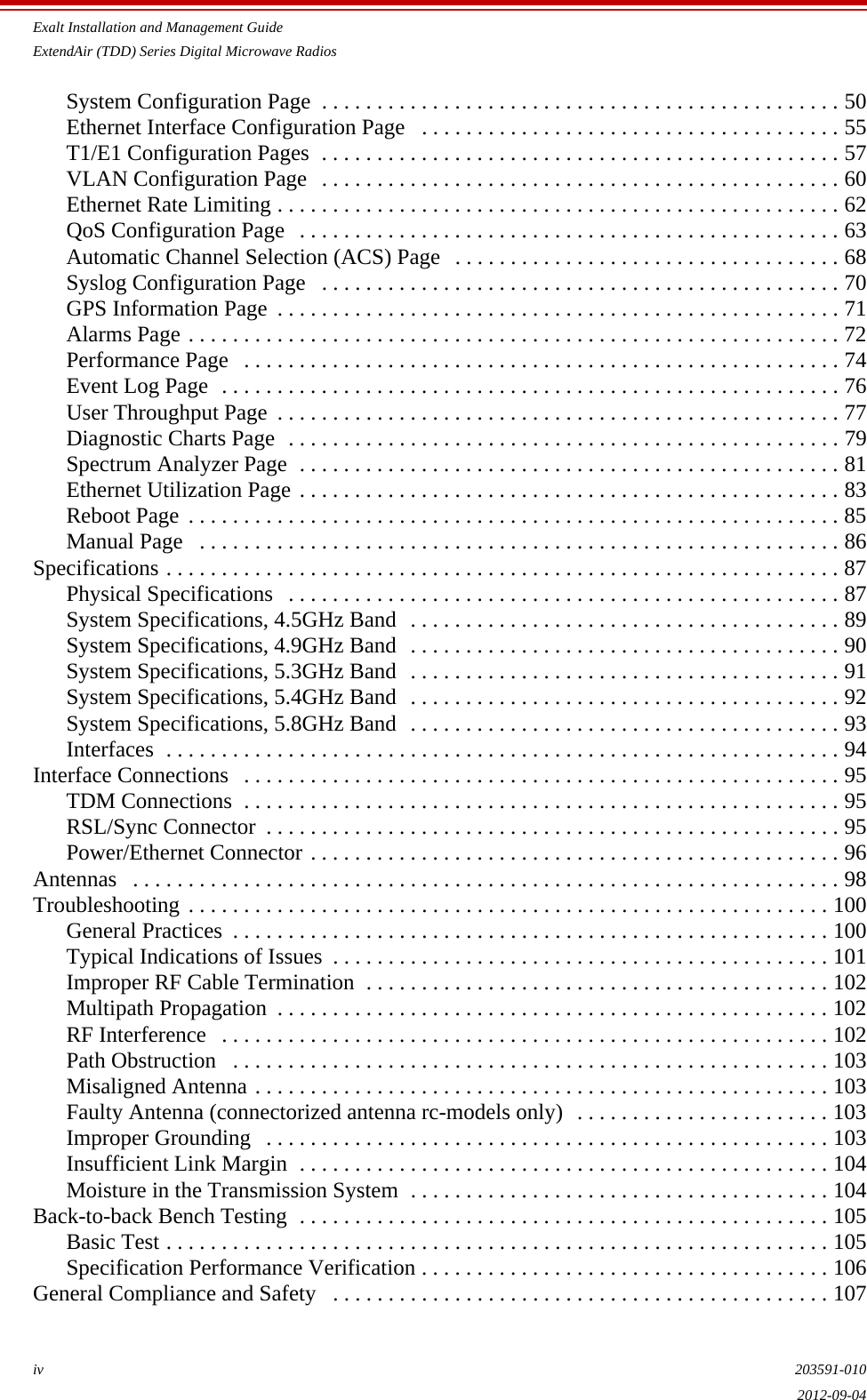 Exalt Installation and Management GuideExtendAir (TDD) Series Digital Microwave Radiosiv 203591-0102012-09-04System Configuration Page  . . . . . . . . . . . . . . . . . . . . . . . . . . . . . . . . . . . . . . . . . . . . . . . 50Ethernet Interface Configuration Page   . . . . . . . . . . . . . . . . . . . . . . . . . . . . . . . . . . . . . . 55T1/E1 Configuration Pages  . . . . . . . . . . . . . . . . . . . . . . . . . . . . . . . . . . . . . . . . . . . . . . . 57VLAN Configuration Page   . . . . . . . . . . . . . . . . . . . . . . . . . . . . . . . . . . . . . . . . . . . . . . . 60Ethernet Rate Limiting . . . . . . . . . . . . . . . . . . . . . . . . . . . . . . . . . . . . . . . . . . . . . . . . . . . 62QoS Configuration Page   . . . . . . . . . . . . . . . . . . . . . . . . . . . . . . . . . . . . . . . . . . . . . . . . . 63Automatic Channel Selection (ACS) Page   . . . . . . . . . . . . . . . . . . . . . . . . . . . . . . . . . . . 68Syslog Configuration Page   . . . . . . . . . . . . . . . . . . . . . . . . . . . . . . . . . . . . . . . . . . . . . . . 70GPS Information Page  . . . . . . . . . . . . . . . . . . . . . . . . . . . . . . . . . . . . . . . . . . . . . . . . . . . 71Alarms Page . . . . . . . . . . . . . . . . . . . . . . . . . . . . . . . . . . . . . . . . . . . . . . . . . . . . . . . . . . . 72Performance Page   . . . . . . . . . . . . . . . . . . . . . . . . . . . . . . . . . . . . . . . . . . . . . . . . . . . . . . 74Event Log Page  . . . . . . . . . . . . . . . . . . . . . . . . . . . . . . . . . . . . . . . . . . . . . . . . . . . . . . . . 76User Throughput Page  . . . . . . . . . . . . . . . . . . . . . . . . . . . . . . . . . . . . . . . . . . . . . . . . . . . 77Diagnostic Charts Page  . . . . . . . . . . . . . . . . . . . . . . . . . . . . . . . . . . . . . . . . . . . . . . . . . . 79Spectrum Analyzer Page  . . . . . . . . . . . . . . . . . . . . . . . . . . . . . . . . . . . . . . . . . . . . . . . . . 81Ethernet Utilization Page . . . . . . . . . . . . . . . . . . . . . . . . . . . . . . . . . . . . . . . . . . . . . . . . . 83Reboot Page . . . . . . . . . . . . . . . . . . . . . . . . . . . . . . . . . . . . . . . . . . . . . . . . . . . . . . . . . . . 85Manual Page   . . . . . . . . . . . . . . . . . . . . . . . . . . . . . . . . . . . . . . . . . . . . . . . . . . . . . . . . . . 86Specifications . . . . . . . . . . . . . . . . . . . . . . . . . . . . . . . . . . . . . . . . . . . . . . . . . . . . . . . . . . . . . 87Physical Specifications   . . . . . . . . . . . . . . . . . . . . . . . . . . . . . . . . . . . . . . . . . . . . . . . . . . 87System Specifications, 4.5GHz Band  . . . . . . . . . . . . . . . . . . . . . . . . . . . . . . . . . . . . . . . 89System Specifications, 4.9GHz Band  . . . . . . . . . . . . . . . . . . . . . . . . . . . . . . . . . . . . . . . 90System Specifications, 5.3GHz Band  . . . . . . . . . . . . . . . . . . . . . . . . . . . . . . . . . . . . . . . 91System Specifications, 5.4GHz Band  . . . . . . . . . . . . . . . . . . . . . . . . . . . . . . . . . . . . . . . 92System Specifications, 5.8GHz Band  . . . . . . . . . . . . . . . . . . . . . . . . . . . . . . . . . . . . . . . 93Interfaces  . . . . . . . . . . . . . . . . . . . . . . . . . . . . . . . . . . . . . . . . . . . . . . . . . . . . . . . . . . . . . 94Interface Connections   . . . . . . . . . . . . . . . . . . . . . . . . . . . . . . . . . . . . . . . . . . . . . . . . . . . . . . 95TDM Connections  . . . . . . . . . . . . . . . . . . . . . . . . . . . . . . . . . . . . . . . . . . . . . . . . . . . . . . 95RSL/Sync Connector  . . . . . . . . . . . . . . . . . . . . . . . . . . . . . . . . . . . . . . . . . . . . . . . . . . . . 95Power/Ethernet Connector . . . . . . . . . . . . . . . . . . . . . . . . . . . . . . . . . . . . . . . . . . . . . . . . 96Antennas   . . . . . . . . . . . . . . . . . . . . . . . . . . . . . . . . . . . . . . . . . . . . . . . . . . . . . . . . . . . . . . . . 98Troubleshooting . . . . . . . . . . . . . . . . . . . . . . . . . . . . . . . . . . . . . . . . . . . . . . . . . . . . . . . . . . 100General Practices  . . . . . . . . . . . . . . . . . . . . . . . . . . . . . . . . . . . . . . . . . . . . . . . . . . . . . . 100Typical Indications of Issues  . . . . . . . . . . . . . . . . . . . . . . . . . . . . . . . . . . . . . . . . . . . . . 101Improper RF Cable Termination  . . . . . . . . . . . . . . . . . . . . . . . . . . . . . . . . . . . . . . . . . . 102Multipath Propagation  . . . . . . . . . . . . . . . . . . . . . . . . . . . . . . . . . . . . . . . . . . . . . . . . . . 102RF Interference   . . . . . . . . . . . . . . . . . . . . . . . . . . . . . . . . . . . . . . . . . . . . . . . . . . . . . . . 102Path Obstruction   . . . . . . . . . . . . . . . . . . . . . . . . . . . . . . . . . . . . . . . . . . . . . . . . . . . . . . 103Misaligned Antenna . . . . . . . . . . . . . . . . . . . . . . . . . . . . . . . . . . . . . . . . . . . . . . . . . . . . 103Faulty Antenna (connectorized antenna rc-models only)  . . . . . . . . . . . . . . . . . . . . . . . 103Improper Grounding   . . . . . . . . . . . . . . . . . . . . . . . . . . . . . . . . . . . . . . . . . . . . . . . . . . . 103Insufficient Link Margin  . . . . . . . . . . . . . . . . . . . . . . . . . . . . . . . . . . . . . . . . . . . . . . . . 104Moisture in the Transmission System  . . . . . . . . . . . . . . . . . . . . . . . . . . . . . . . . . . . . . . 104Back-to-back Bench Testing  . . . . . . . . . . . . . . . . . . . . . . . . . . . . . . . . . . . . . . . . . . . . . . . . 105Basic Test . . . . . . . . . . . . . . . . . . . . . . . . . . . . . . . . . . . . . . . . . . . . . . . . . . . . . . . . . . . . 105Specification Performance Verification . . . . . . . . . . . . . . . . . . . . . . . . . . . . . . . . . . . . . 106General Compliance and Safety   . . . . . . . . . . . . . . . . . . . . . . . . . . . . . . . . . . . . . . . . . . . . . 107