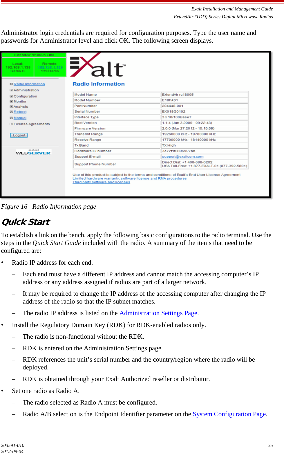 Exalt Installation and Management GuideExtendAir (TDD) Series Digital Microwave Radios203591-010 352012-09-04Administrator login credentials are required for configuration purposes. Type the user name and passwords for Administrator level and click OK. The following screen displays.Figure 16   Radio Information pageQuick StartTo establish a link on the bench, apply the following basic configurations to the radio terminal. Use the steps in the Quick Start Guide included with the radio. A summary of the items that need to be configured are:•Radio IP address for each end. – Each end must have a different IP address and cannot match the accessing computer’s IP address or any address assigned if radios are part of a larger network.– It may be required to change the IP address of the accessing computer after changing the IP address of the radio so that the IP subnet matches.– The radio IP address is listed on the Administration Settings Page.•Install the Regulatory Domain Key (RDK) for RDK-enabled radios only.– The radio is non-functional without the RDK.– RDK is entered on the Administration Settings page.– RDK references the unit’s serial number and the country/region where the radio will be deployed.– RDK is obtained through your Exalt Authorized reseller or distributor.•Set one radio as Radio A.– The radio selected as Radio A must be configured.– Radio A/B selection is the Endpoint Identifier parameter on the System Configuration Page.