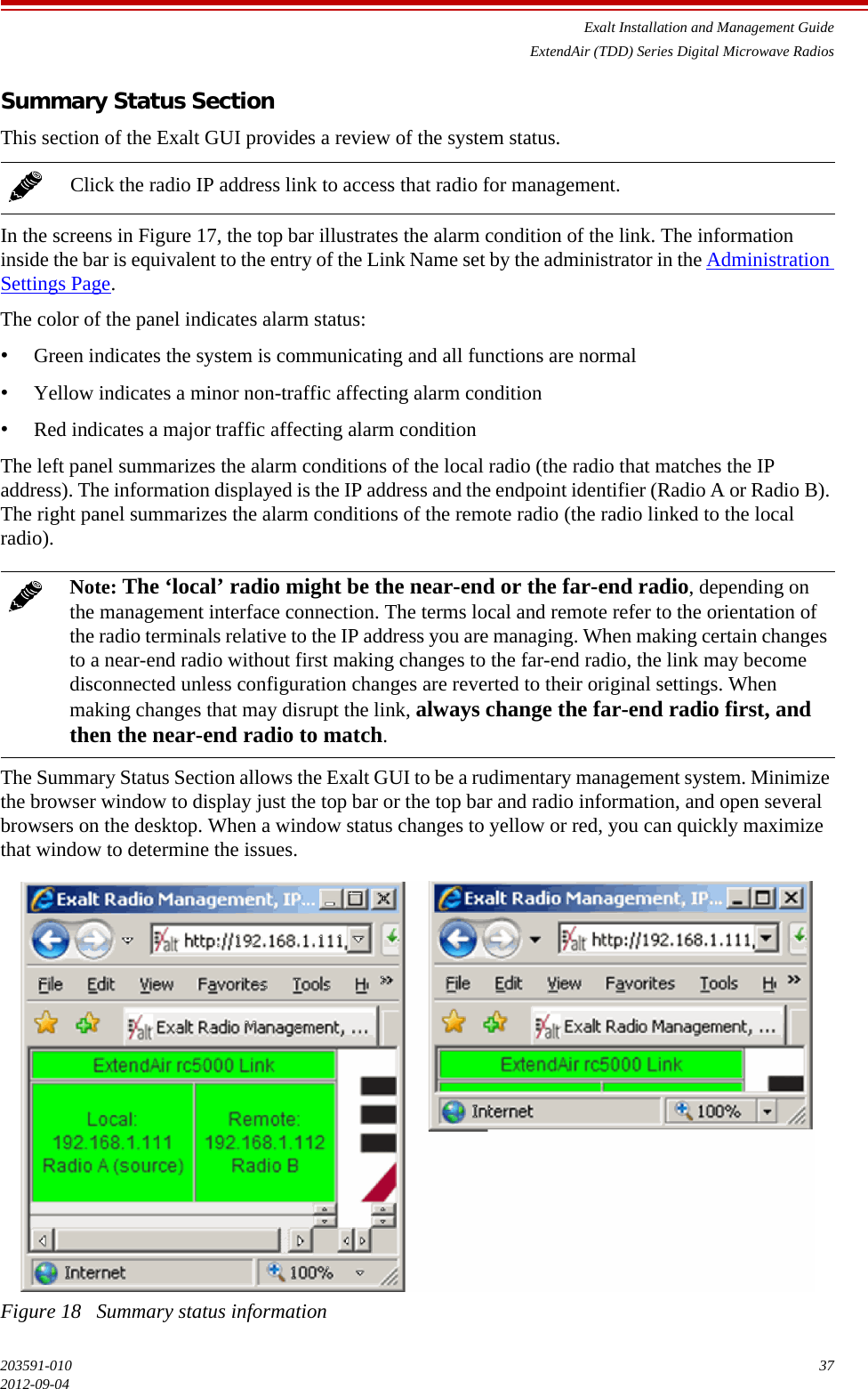 Exalt Installation and Management GuideExtendAir (TDD) Series Digital Microwave Radios203591-010 372012-09-04Summary Status SectionThis section of the Exalt GUI provides a review of the system status. In the screens in Figure 17, the top bar illustrates the alarm condition of the link. The information inside the bar is equivalent to the entry of the Link Name set by the administrator in the Administration Settings Page.The color of the panel indicates alarm status: •Green indicates the system is communicating and all functions are normal•Yellow indicates a minor non-traffic affecting alarm condition •Red indicates a major traffic affecting alarm condition The left panel summarizes the alarm conditions of the local radio (the radio that matches the IP address). The information displayed is the IP address and the endpoint identifier (Radio A or Radio B). The right panel summarizes the alarm conditions of the remote radio (the radio linked to the local radio).The Summary Status Section allows the Exalt GUI to be a rudimentary management system. Minimize the browser window to display just the top bar or the top bar and radio information, and open several browsers on the desktop. When a window status changes to yellow or red, you can quickly maximize that window to determine the issues.Figure 18   Summary status informationClick the radio IP address link to access that radio for management.Note: The ‘local’ radio might be the near-end or the far-end radio, depending on the management interface connection. The terms local and remote refer to the orientation of the radio terminals relative to the IP address you are managing. When making certain changes to a near-end radio without first making changes to the far-end radio, the link may become disconnected unless configuration changes are reverted to their original settings. When making changes that may disrupt the link, always change the far-end radio first, and then the near-end radio to match.