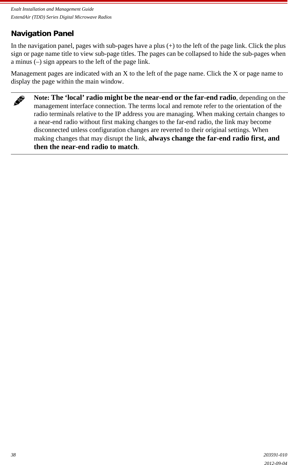 Exalt Installation and Management GuideExtendAir (TDD) Series Digital Microwave Radios38 203591-0102012-09-04Navigation PanelIn the navigation panel, pages with sub-pages have a plus (+) to the left of the page link. Click the plus sign or page name title to view sub-page titles. The pages can be collapsed to hide the sub-pages when a minus (–) sign appears to the left of the page link.Management pages are indicated with an X to the left of the page name. Click the X or page name to display the page within the main window.Note: The ‘local’ radio might be the near-end or the far-end radio, depending on the management interface connection. The terms local and remote refer to the orientation of the radio terminals relative to the IP address you are managing. When making certain changes to a near-end radio without first making changes to the far-end radio, the link may become disconnected unless configuration changes are reverted to their original settings. When making changes that may disrupt the link, always change the far-end radio first, and then the near-end radio to match.