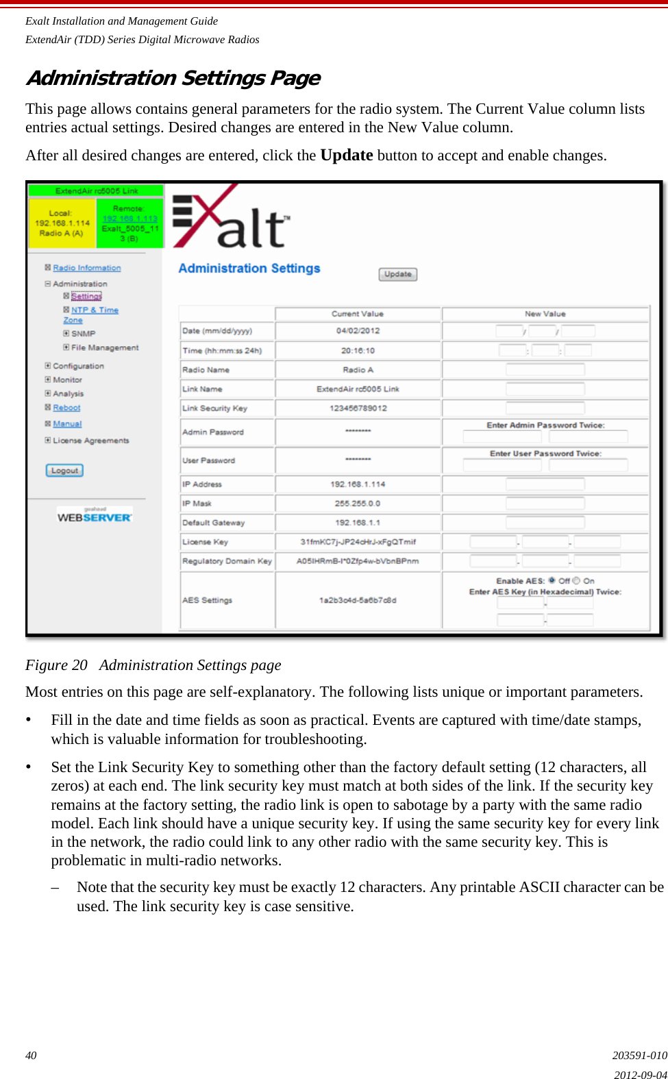 Exalt Installation and Management GuideExtendAir (TDD) Series Digital Microwave Radios40 203591-0102012-09-04Administration Settings PageThis page allows contains general parameters for the radio system. The Current Value column lists entries actual settings. Desired changes are entered in the New Value column.After all desired changes are entered, click the Update button to accept and enable changes. Figure 20   Administration Settings pageMost entries on this page are self-explanatory. The following lists unique or important parameters.•Fill in the date and time fields as soon as practical. Events are captured with time/date stamps, which is valuable information for troubleshooting.•Set the Link Security Key to something other than the factory default setting (12 characters, all zeros) at each end. The link security key must match at both sides of the link. If the security key remains at the factory setting, the radio link is open to sabotage by a party with the same radio model. Each link should have a unique security key. If using the same security key for every link in the network, the radio could link to any other radio with the same security key. This is problematic in multi-radio networks.– Note that the security key must be exactly 12 characters. Any printable ASCII character can be used. The link security key is case sensitive.