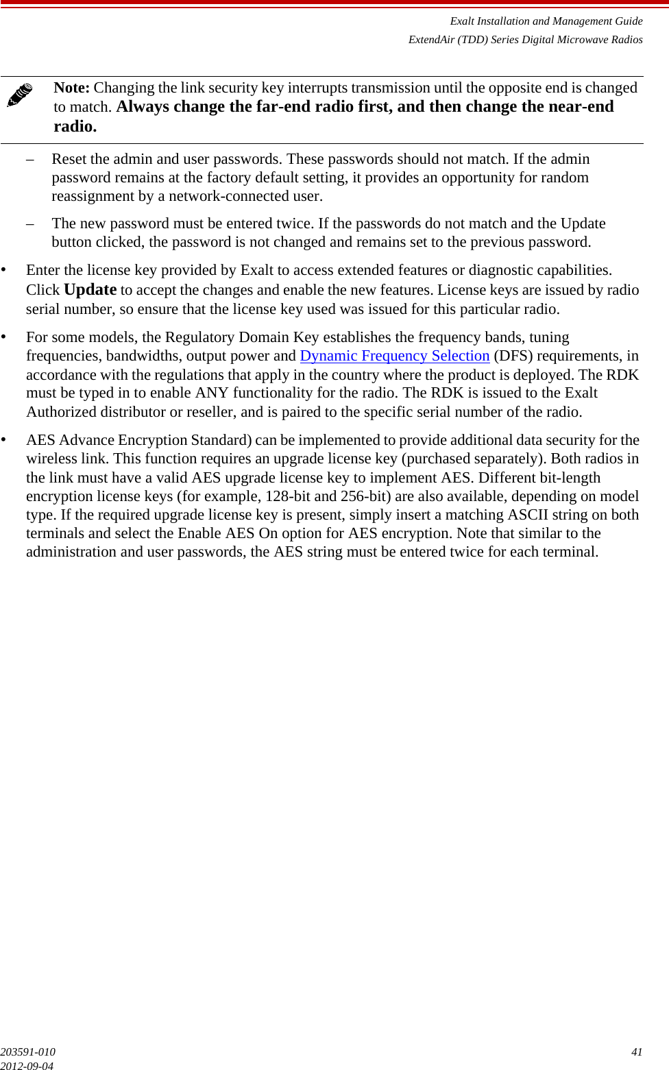 Exalt Installation and Management GuideExtendAir (TDD) Series Digital Microwave Radios203591-010 412012-09-04– Reset the admin and user passwords. These passwords should not match. If the admin password remains at the factory default setting, it provides an opportunity for random reassignment by a network-connected user.– The new password must be entered twice. If the passwords do not match and the Update button clicked, the password is not changed and remains set to the previous password.•Enter the license key provided by Exalt to access extended features or diagnostic capabilities. Click Update to accept the changes and enable the new features. License keys are issued by radio serial number, so ensure that the license key used was issued for this particular radio.•For some models, the Regulatory Domain Key establishes the frequency bands, tuning frequencies, bandwidths, output power and Dynamic Frequency Selection (DFS) requirements, in accordance with the regulations that apply in the country where the product is deployed. The RDK must be typed in to enable ANY functionality for the radio. The RDK is issued to the Exalt Authorized distributor or reseller, and is paired to the specific serial number of the radio.•AES Advance Encryption Standard) can be implemented to provide additional data security for the wireless link. This function requires an upgrade license key (purchased separately). Both radios in the link must have a valid AES upgrade license key to implement AES. Different bit-length encryption license keys (for example, 128-bit and 256-bit) are also available, depending on model type. If the required upgrade license key is present, simply insert a matching ASCII string on both terminals and select the Enable AES On option for AES encryption. Note that similar to the administration and user passwords, the AES string must be entered twice for each terminal.Note: Changing the link security key interrupts transmission until the opposite end is changed to match. Always change the far-end radio first, and then change the near-end radio.