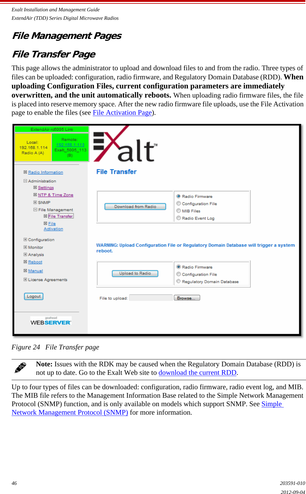 Exalt Installation and Management GuideExtendAir (TDD) Series Digital Microwave Radios46 203591-0102012-09-04File Management PagesFile Transfer PageThis page allows the administrator to upload and download files to and from the radio. Three types of files can be uploaded: configuration, radio firmware, and Regulatory Domain Database (RDD). When uploading Configuration Files, current configuration parameters are immediately overwritten, and the unit automatically reboots. When uploading radio firmware files, the file is placed into reserve memory space. After the new radio firmware file uploads, use the File Activation page to enable the files (see File Activation Page).Figure 24   File Transfer pageUp to four types of files can be downloaded: configuration, radio firmware, radio event log, and MIB. The MIB file refers to the Management Information Base related to the Simple Network Management Protocol (SNMP) function, and is only available on models which support SNMP. See Simple Network Management Protocol (SNMP) for more information.Note: Issues with the RDK may be caused when the Regulatory Domain Database (RDD) is not up to date. Go to the Exalt Web site to download the current RDD.