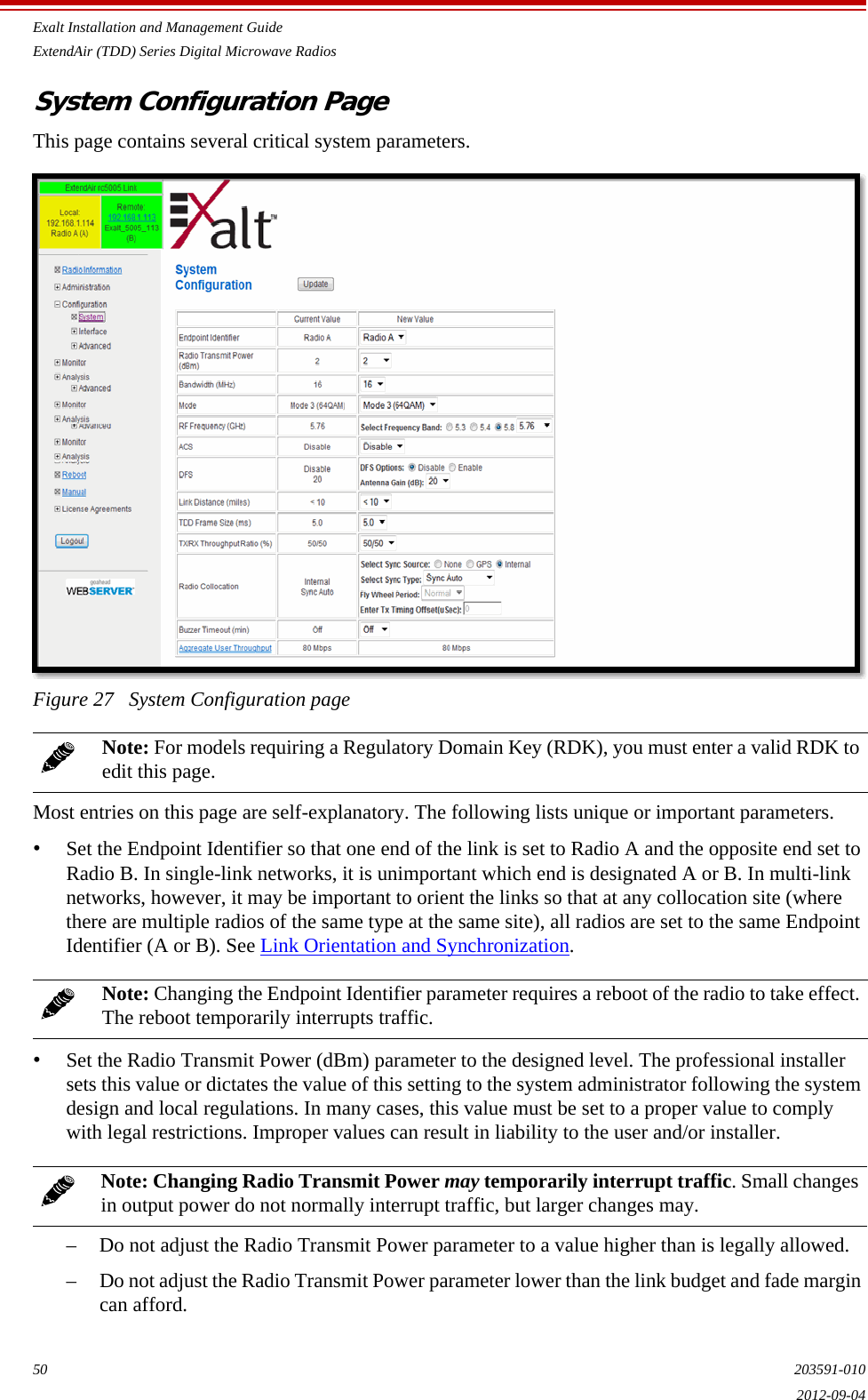 Exalt Installation and Management GuideExtendAir (TDD) Series Digital Microwave Radios50 203591-0102012-09-04System Configuration PageThis page contains several critical system parameters. Figure 27   System Configuration pageMost entries on this page are self-explanatory. The following lists unique or important parameters.•Set the Endpoint Identifier so that one end of the link is set to Radio A and the opposite end set to Radio B. In single-link networks, it is unimportant which end is designated A or B. In multi-link networks, however, it may be important to orient the links so that at any collocation site (where there are multiple radios of the same type at the same site), all radios are set to the same Endpoint Identifier (A or B). See Link Orientation and Synchronization. •Set the Radio Transmit Power (dBm) parameter to the designed level. The professional installer sets this value or dictates the value of this setting to the system administrator following the system design and local regulations. In many cases, this value must be set to a proper value to comply with legal restrictions. Improper values can result in liability to the user and/or installer.– Do not adjust the Radio Transmit Power parameter to a value higher than is legally allowed. – Do not adjust the Radio Transmit Power parameter lower than the link budget and fade margin can afford. Note: For models requiring a Regulatory Domain Key (RDK), you must enter a valid RDK to edit this page.Note: Changing the Endpoint Identifier parameter requires a reboot of the radio to take effect. The reboot temporarily interrupts traffic.Note: Changing Radio Transmit Power may temporarily interrupt traffic. Small changes in output power do not normally interrupt traffic, but larger changes may.