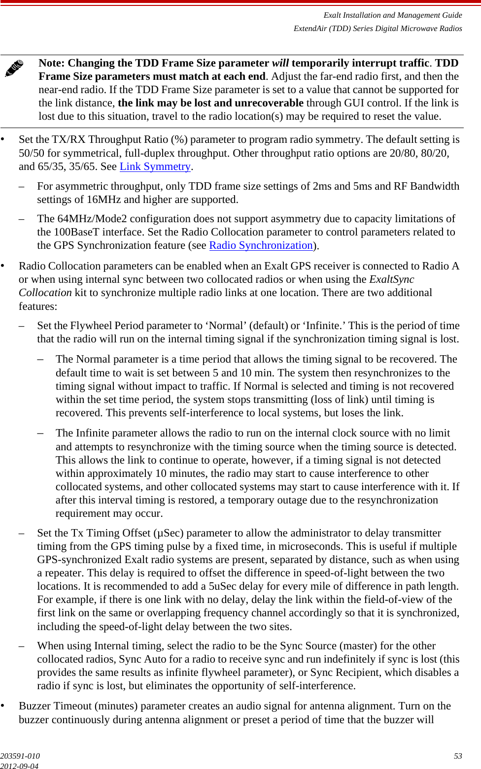 Exalt Installation and Management GuideExtendAir (TDD) Series Digital Microwave Radios203591-010 532012-09-04•Set the TX/RX Throughput Ratio (%) parameter to program radio symmetry. The default setting is 50/50 for symmetrical, full-duplex throughput. Other throughput ratio options are 20/80, 80/20, and 65/35, 35/65. See Link Symmetry.– For asymmetric throughput, only TDD frame size settings of 2ms and 5ms and RF Bandwidth settings of 16MHz and higher are supported. – The 64MHz/Mode2 configuration does not support asymmetry due to capacity limitations of the 100BaseT interface. Set the Radio Collocation parameter to control parameters related to the GPS Synchronization feature (see Radio Synchronization). •Radio Collocation parameters can be enabled when an Exalt GPS receiver is connected to Radio A or when using internal sync between two collocated radios or when using the ExaltSync Collocation kit to synchronize multiple radio links at one location. There are two additional features:– Set the Flywheel Period parameter to ‘Normal’ (default) or ‘Infinite.’ This is the period of time that the radio will run on the internal timing signal if the synchronization timing signal is lost. –The Normal parameter is a time period that allows the timing signal to be recovered. The default time to wait is set between 5 and 10 min. The system then resynchronizes to the timing signal without impact to traffic. If Normal is selected and timing is not recovered within the set time period, the system stops transmitting (loss of link) until timing is recovered. This prevents self-interference to local systems, but loses the link. –The Infinite parameter allows the radio to run on the internal clock source with no limit and attempts to resynchronize with the timing source when the timing source is detected. This allows the link to continue to operate, however, if a timing signal is not detected within approximately 10 minutes, the radio may start to cause interference to other collocated systems, and other collocated systems may start to cause interference with it. If after this interval timing is restored, a temporary outage due to the resynchronization requirement may occur.– Set the Tx Timing Offset (µSec) parameter to allow the administrator to delay transmitter timing from the GPS timing pulse by a fixed time, in microseconds. This is useful if multiple GPS-synchronized Exalt radio systems are present, separated by distance, such as when using a repeater. This delay is required to offset the difference in speed-of-light between the two locations. It is recommended to add a 5uSec delay for every mile of difference in path length. For example, if there is one link with no delay, delay the link within the field-of-view of the first link on the same or overlapping frequency channel accordingly so that it is synchronized, including the speed-of-light delay between the two sites.– When using Internal timing, select the radio to be the Sync Source (master) for the other collocated radios, Sync Auto for a radio to receive sync and run indefinitely if sync is lost (this provides the same results as infinite flywheel parameter), or Sync Recipient, which disables a radio if sync is lost, but eliminates the opportunity of self-interference.•Buzzer Timeout (minutes) parameter creates an audio signal for antenna alignment. Turn on the buzzer continuously during antenna alignment or preset a period of time that the buzzer will Note: Changing the TDD Frame Size parameter will temporarily interrupt traffic. TDD Frame Size parameters must match at each end. Adjust the far-end radio first, and then the near-end radio. If the TDD Frame Size parameter is set to a value that cannot be supported for the link distance, the link may be lost and unrecoverable through GUI control. If the link is lost due to this situation, travel to the radio location(s) may be required to reset the value.