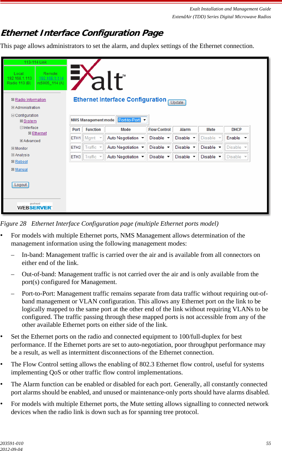 Exalt Installation and Management GuideExtendAir (TDD) Series Digital Microwave Radios203591-010 552012-09-04Ethernet Interface Configuration PageThis page allows administrators to set the alarm, and duplex settings of the Ethernet connection. Figure 28   Ethernet Interface Configuration page (multiple Ethernet ports model)•For models with multiple Ethernet ports, NMS Management allows determination of the management information using the following management modes:– In-band: Management traffic is carried over the air and is available from all connectors on either end of the link.– Out-of-band: Management traffic is not carried over the air and is only available from the port(s) configured for Management. – Port-to-Port: Management traffic remains separate from data traffic without requiring out-of-band management or VLAN configuration. This allows any Ethernet port on the link to be logically mapped to the same port at the other end of the link without requiring VLANs to be configured. The traffic passing through these mapped ports is not accessible from any of the other available Ethernet ports on either side of the link.•Set the Ethernet ports on the radio and connected equipment to 100/full-duplex for best performance. If the Ethernet ports are set to auto-negotiation, poor throughput performance may be a result, as well as intermittent disconnections of the Ethernet connection. •The Flow Control setting allows the enabling of 802.3 Ethernet flow control, useful for systems implementing QoS or other traffic flow control implementations.•The Alarm function can be enabled or disabled for each port. Generally, all constantly connected port alarms should be enabled, and unused or maintenance-only ports should have alarms disabled. •For models with multiple Ethernet ports, the Mute setting allows signalling to connected network devices when the radio link is down such as for spanning tree protocol.