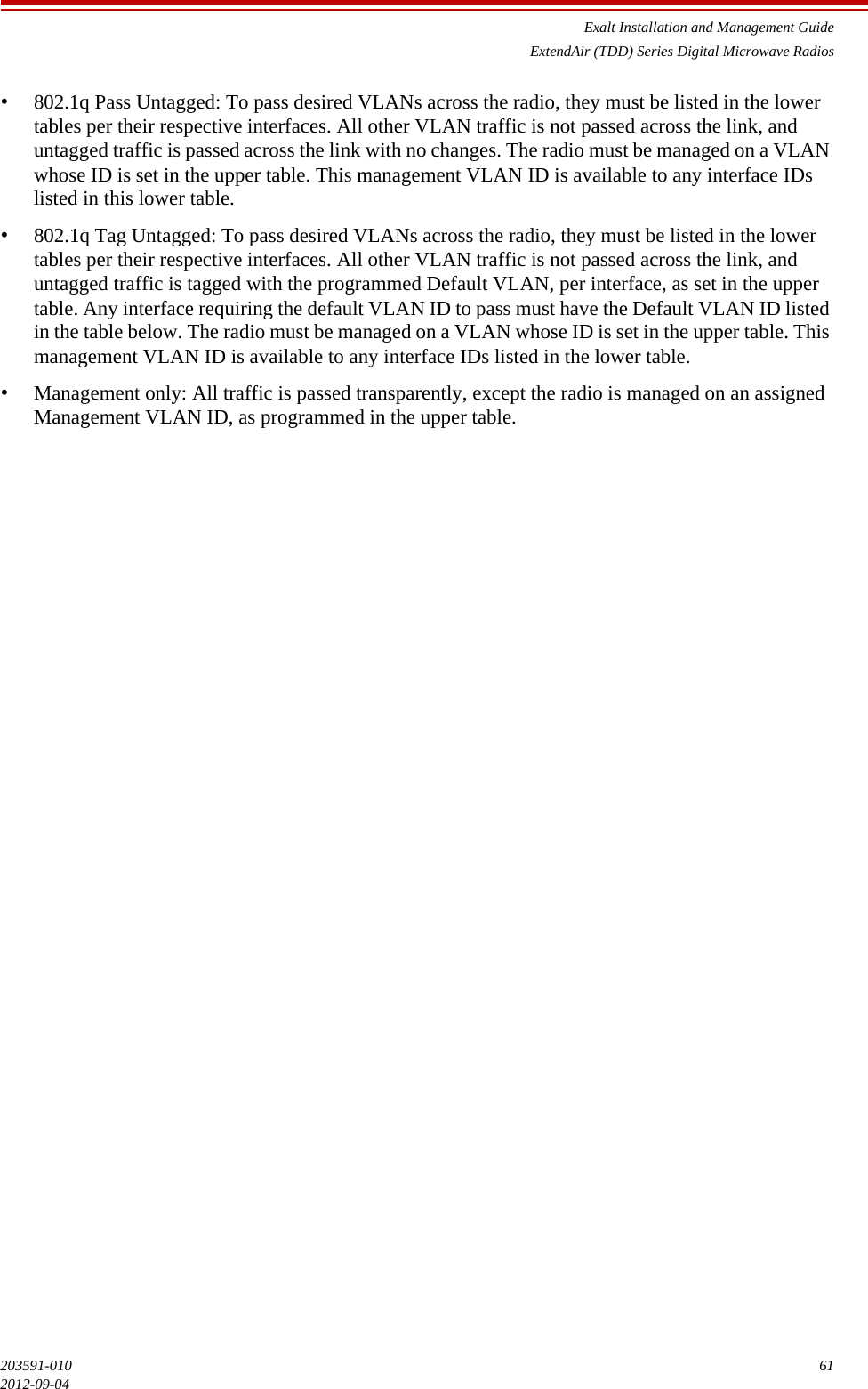 Exalt Installation and Management GuideExtendAir (TDD) Series Digital Microwave Radios203591-010 612012-09-04•802.1q Pass Untagged: To pass desired VLANs across the radio, they must be listed in the lower tables per their respective interfaces. All other VLAN traffic is not passed across the link, and untagged traffic is passed across the link with no changes. The radio must be managed on a VLAN whose ID is set in the upper table. This management VLAN ID is available to any interface IDs listed in this lower table.•802.1q Tag Untagged: To pass desired VLANs across the radio, they must be listed in the lower tables per their respective interfaces. All other VLAN traffic is not passed across the link, and untagged traffic is tagged with the programmed Default VLAN, per interface, as set in the upper table. Any interface requiring the default VLAN ID to pass must have the Default VLAN ID listed in the table below. The radio must be managed on a VLAN whose ID is set in the upper table. This management VLAN ID is available to any interface IDs listed in the lower table.•Management only: All traffic is passed transparently, except the radio is managed on an assigned Management VLAN ID, as programmed in the upper table.