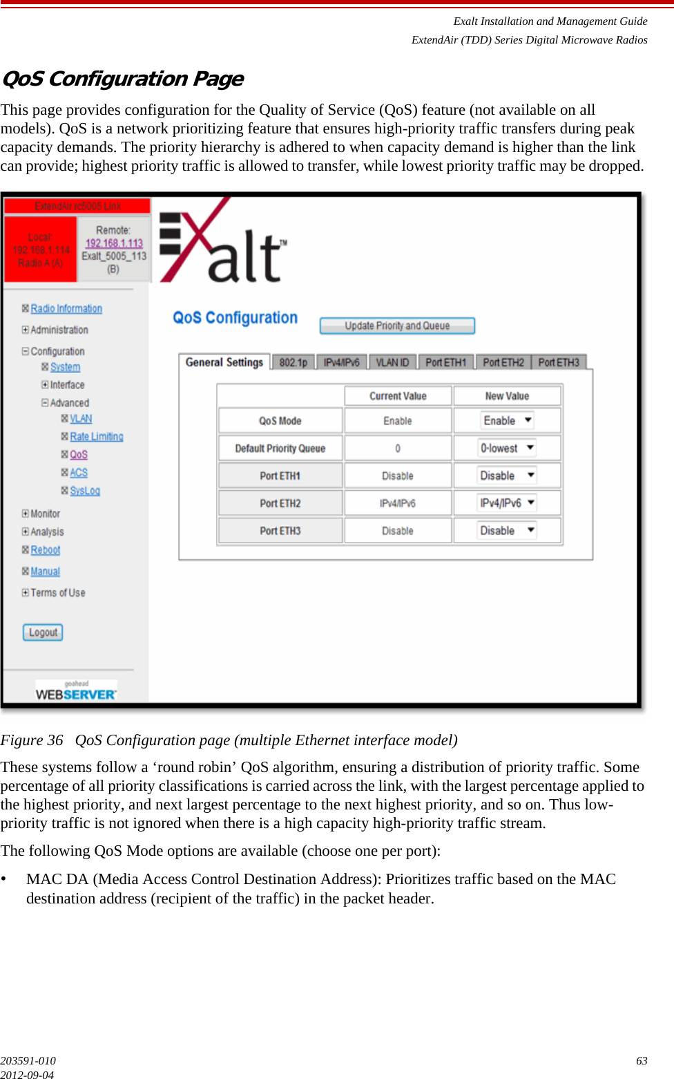 Exalt Installation and Management GuideExtendAir (TDD) Series Digital Microwave Radios203591-010 632012-09-04QoS Configuration PageThis page provides configuration for the Quality of Service (QoS) feature (not available on all models). QoS is a network prioritizing feature that ensures high-priority traffic transfers during peak capacity demands. The priority hierarchy is adhered to when capacity demand is higher than the link can provide; highest priority traffic is allowed to transfer, while lowest priority traffic may be dropped. Figure 36   QoS Configuration page (multiple Ethernet interface model)These systems follow a ‘round robin’ QoS algorithm, ensuring a distribution of priority traffic. Some percentage of all priority classifications is carried across the link, with the largest percentage applied to the highest priority, and next largest percentage to the next highest priority, and so on. Thus low-priority traffic is not ignored when there is a high capacity high-priority traffic stream.The following QoS Mode options are available (choose one per port):•MAC DA (Media Access Control Destination Address): Prioritizes traffic based on the MAC destination address (recipient of the traffic) in the packet header. 