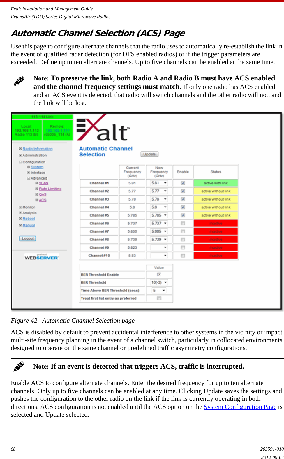 Exalt Installation and Management GuideExtendAir (TDD) Series Digital Microwave Radios68 203591-0102012-09-04Automatic Channel Selection (ACS) PageUse this page to configure alternate channels that the radio uses to automatically re-establish the link in the event of qualified radar detection (for DFS enabled radios) or if the trigger parameters are exceeded. Define up to ten alternate channels. Up to five channels can be enabled at the same time. Figure 42   Automatic Channel Selection pageACS is disabled by default to prevent accidental interference to other systems in the vicinity or impact multi-site frequency planning in the event of a channel switch, particularly in collocated environments designed to operate on the same channel or predefined traffic asymmetry configurations.Enable ACS to configure alternate channels. Enter the desired frequency for up to ten alternate channels. Only up to five channels can be enabled at any time. Clicking Update saves the settings and pushes the configuration to the other radio on the link if the link is currently operating in both directions. ACS configuration is not enabled until the ACS option on the System Configuration Page is selected and Update selected.Note: To preserve the link, both Radio A and Radio B must have ACS enabled and the channel frequency settings must match. If only one radio has ACS enabled and an ACS event is detected, that radio will switch channels and the other radio will not, and the link will be lost.Note: If an event is detected that triggers ACS, traffic is interrupted. 