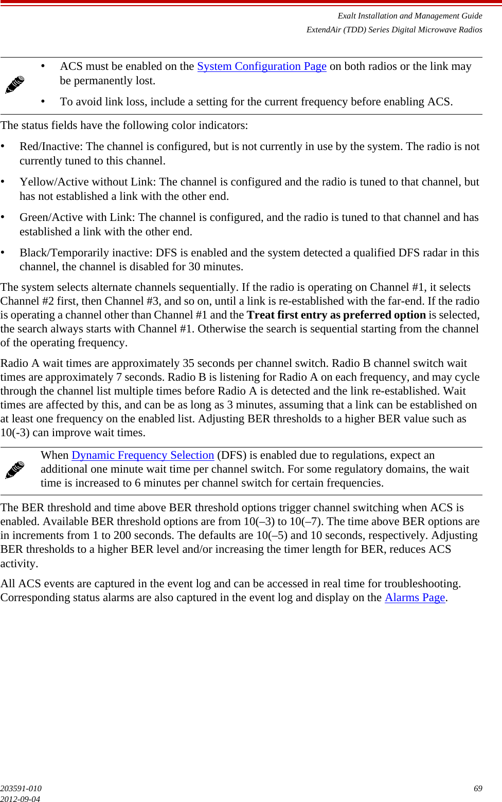 Exalt Installation and Management GuideExtendAir (TDD) Series Digital Microwave Radios203591-010 692012-09-04The status fields have the following color indicators:•Red/Inactive: The channel is configured, but is not currently in use by the system. The radio is not currently tuned to this channel.•Yellow/Active without Link: The channel is configured and the radio is tuned to that channel, but has not established a link with the other end.•Green/Active with Link: The channel is configured, and the radio is tuned to that channel and has established a link with the other end.•Black/Temporarily inactive: DFS is enabled and the system detected a qualified DFS radar in this channel, the channel is disabled for 30 minutes.The system selects alternate channels sequentially. If the radio is operating on Channel #1, it selects Channel #2 first, then Channel #3, and so on, until a link is re-established with the far-end. If the radio is operating a channel other than Channel #1 and the Treat first entry as preferred option is selected, the search always starts with Channel #1. Otherwise the search is sequential starting from the channel of the operating frequency. Radio A wait times are approximately 35 seconds per channel switch. Radio B channel switch wait times are approximately 7 seconds. Radio B is listening for Radio A on each frequency, and may cycle through the channel list multiple times before Radio A is detected and the link re-established. Wait times are affected by this, and can be as long as 3 minutes, assuming that a link can be established on at least one frequency on the enabled list. Adjusting BER thresholds to a higher BER value such as 10(-3) can improve wait times.The BER threshold and time above BER threshold options trigger channel switching when ACS is enabled. Available BER threshold options are from 10(–3) to 10(–7). The time above BER options are in increments from 1 to 200 seconds. The defaults are 10(–5) and 10 seconds, respectively. Adjusting BER thresholds to a higher BER level and/or increasing the timer length for BER, reduces ACS activity.All ACS events are captured in the event log and can be accessed in real time for troubleshooting. Corresponding status alarms are also captured in the event log and display on the Alarms Page.•ACS must be enabled on the System Configuration Page on both radios or the link may be permanently lost. •To avoid link loss, include a setting for the current frequency before enabling ACS. When Dynamic Frequency Selection (DFS) is enabled due to regulations, expect an additional one minute wait time per channel switch. For some regulatory domains, the wait time is increased to 6 minutes per channel switch for certain frequencies.