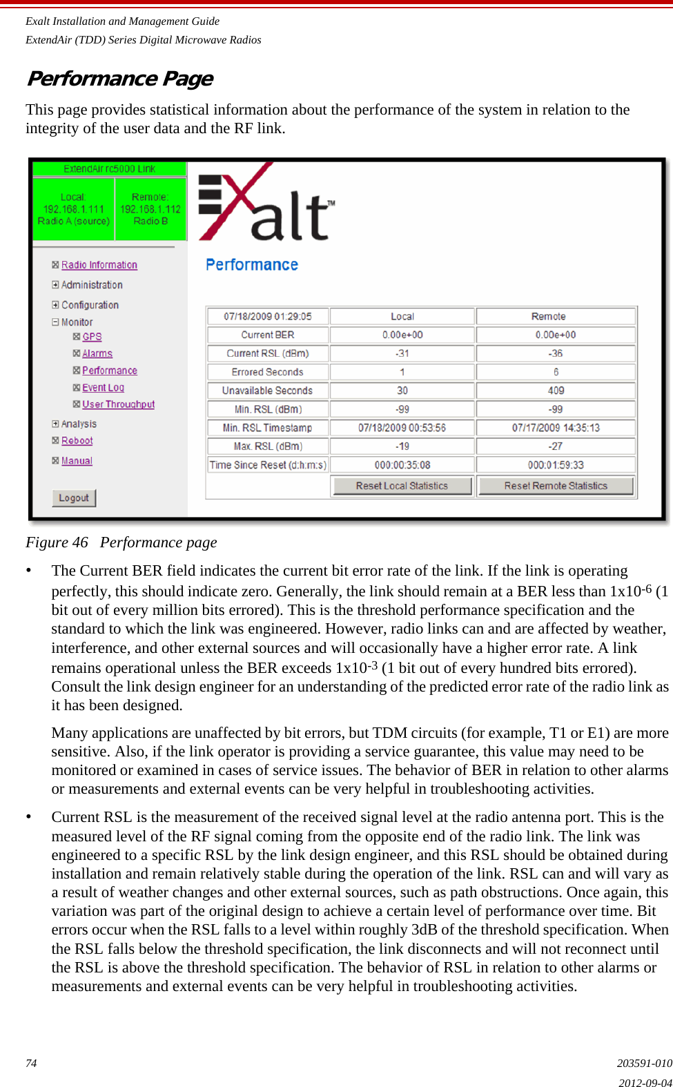 Exalt Installation and Management GuideExtendAir (TDD) Series Digital Microwave Radios74 203591-0102012-09-04Performance PageThis page provides statistical information about the performance of the system in relation to the integrity of the user data and the RF link. Figure 46   Performance page•The Current BER field indicates the current bit error rate of the link. If the link is operating perfectly, this should indicate zero. Generally, the link should remain at a BER less than 1x10-6 (1 bit out of every million bits errored). This is the threshold performance specification and the standard to which the link was engineered. However, radio links can and are affected by weather, interference, and other external sources and will occasionally have a higher error rate. A link remains operational unless the BER exceeds 1x10-3 (1 bit out of every hundred bits errored). Consult the link design engineer for an understanding of the predicted error rate of the radio link as it has been designed. Many applications are unaffected by bit errors, but TDM circuits (for example, T1 or E1) are more sensitive. Also, if the link operator is providing a service guarantee, this value may need to be monitored or examined in cases of service issues. The behavior of BER in relation to other alarms or measurements and external events can be very helpful in troubleshooting activities.•Current RSL is the measurement of the received signal level at the radio antenna port. This is the measured level of the RF signal coming from the opposite end of the radio link. The link was engineered to a specific RSL by the link design engineer, and this RSL should be obtained during installation and remain relatively stable during the operation of the link. RSL can and will vary as a result of weather changes and other external sources, such as path obstructions. Once again, this variation was part of the original design to achieve a certain level of performance over time. Bit errors occur when the RSL falls to a level within roughly 3dB of the threshold specification. When the RSL falls below the threshold specification, the link disconnects and will not reconnect until the RSL is above the threshold specification. The behavior of RSL in relation to other alarms or measurements and external events can be very helpful in troubleshooting activities.