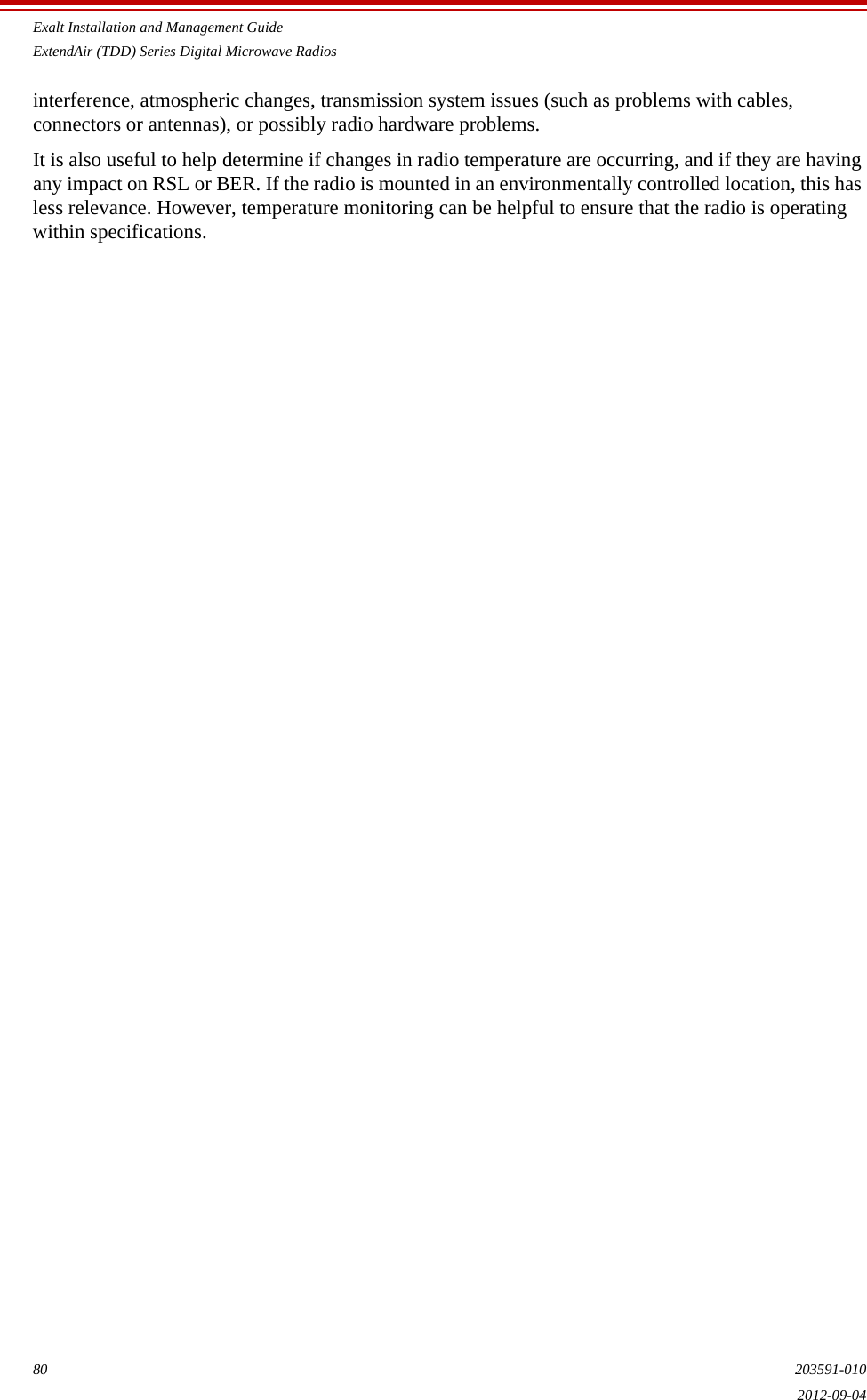Exalt Installation and Management GuideExtendAir (TDD) Series Digital Microwave Radios80 203591-0102012-09-04interference, atmospheric changes, transmission system issues (such as problems with cables, connectors or antennas), or possibly radio hardware problems. It is also useful to help determine if changes in radio temperature are occurring, and if they are having any impact on RSL or BER. If the radio is mounted in an environmentally controlled location, this has less relevance. However, temperature monitoring can be helpful to ensure that the radio is operating within specifications. 