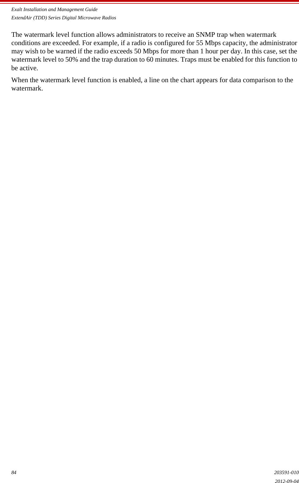 Exalt Installation and Management GuideExtendAir (TDD) Series Digital Microwave Radios84 203591-0102012-09-04The watermark level function allows administrators to receive an SNMP trap when watermark conditions are exceeded. For example, if a radio is configured for 55 Mbps capacity, the administrator may wish to be warned if the radio exceeds 50 Mbps for more than 1 hour per day. In this case, set the watermark level to 50% and the trap duration to 60 minutes. Traps must be enabled for this function to be active.When the watermark level function is enabled, a line on the chart appears for data comparison to the watermark.