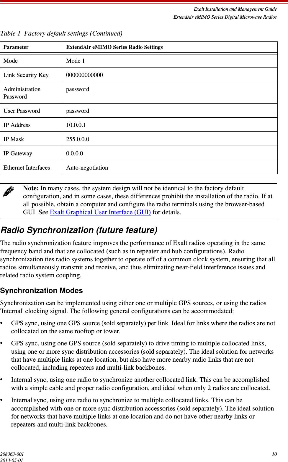 Exalt Installation and Management GuideExtendAir eMIMO Series Digital Microwave Radios208363-001 102013-05-01Radio Synchronization (future feature)The radio synchronization feature improves the performance of Exalt radios operating in the same frequency band and that are collocated (such as in repeater and hub configurations). Radio synchronization ties radio systems together to operate off of a common clock system, ensuring that all radios simultaneously transmit and receive, and thus eliminating near-field interference issues and related radio system coupling.Synchronization ModesSynchronization can be implemented using either one or multiple GPS sources, or using the radios &apos;Internal&apos; clocking signal. The following general configurations can be accommodated:•GPS sync, using one GPS source (sold separately) per link. Ideal for links where the radios are not collocated on the same rooftop or tower. •GPS sync, using one GPS source (sold separately) to drive timing to multiple collocated links, using one or more sync distribution accessories (sold separately). The ideal solution for networks that have multiple links at one location, but also have more nearby radio links that are not collocated, including repeaters and multi-link backbones.•Internal sync, using one radio to synchronize another collocated link. This can be accomplished with a simple cable and proper radio configuration, and ideal when only 2 radios are collocated.•Internal sync, using one radio to synchronize to multiple collocated links. This can be accomplished with one or more sync distribution accessories (sold separately). The ideal solution for networks that have multiple links at one location and do not have other nearby links or repeaters and multi-link backbones.Mode Mode 1Link Security Key 000000000000Administration Password passwordUser Password passwordIP Address 10.0.0.1IP Mask 255.0.0.0IP Gateway 0.0.0.0Ethernet Interfaces Auto-negotiationNote: In many cases, the system design will not be identical to the factory default configuration, and in some cases, these differences prohibit the installation of the radio. If at all possible, obtain a computer and configure the radio terminals using the browser-based GUI. See Exalt Graphical User Interface (GUI) for details.Table 1  Factory default settings (Continued)Parameter ExtendAir eMIMO Series Radio Settings