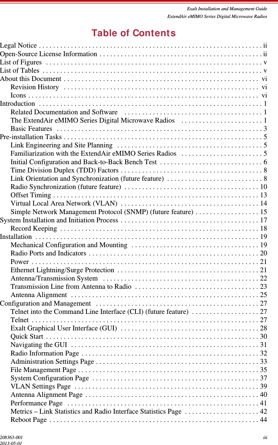 Exalt Installation and Management GuideExtendAir eMIMO Series Digital Microwave Radios208363-001 iii2013-05-01Table of ContentsLegal Notice . . . . . . . . . . . . . . . . . . . . . . . . . . . . . . . . . . . . . . . . . . . . . . . . . . . . . . . . . . . . . . . iiOpen-Source License Information . . . . . . . . . . . . . . . . . . . . . . . . . . . . . . . . . . . . . . . . . . . . . . iiList of Figures  . . . . . . . . . . . . . . . . . . . . . . . . . . . . . . . . . . . . . . . . . . . . . . . . . . . . . . . . . . . . . vList of Tables  . . . . . . . . . . . . . . . . . . . . . . . . . . . . . . . . . . . . . . . . . . . . . . . . . . . . . . . . . . . . . . vAbout this Document . . . . . . . . . . . . . . . . . . . . . . . . . . . . . . . . . . . . . . . . . . . . . . . . . . . . . . .  viRevision History   . . . . . . . . . . . . . . . . . . . . . . . . . . . . . . . . . . . . . . . . . . . . . . . . . . . . . . . viIcons . . . . . . . . . . . . . . . . . . . . . . . . . . . . . . . . . . . . . . . . . . . . . . . . . . . . . . . . . . . . . . . . .  viIntroduction  . . . . . . . . . . . . . . . . . . . . . . . . . . . . . . . . . . . . . . . . . . . . . . . . . . . . . . . . . . . . . . . 1Related Documentation and Software    . . . . . . . . . . . . . . . . . . . . . . . . . . . . . . . . . . . . . . . 1The ExtendAir eMIMO Series Digital Microwave Radios    . . . . . . . . . . . . . . . . . . . . . . . 1Basic Features  . . . . . . . . . . . . . . . . . . . . . . . . . . . . . . . . . . . . . . . . . . . . . . . . . . . . . . . . . . 3Pre-installation Tasks . . . . . . . . . . . . . . . . . . . . . . . . . . . . . . . . . . . . . . . . . . . . . . . . . . . . . . . . 5Link Engineering and Site Planning  . . . . . . . . . . . . . . . . . . . . . . . . . . . . . . . . . . . . . . . . . 5Familiarization with the ExtendAir eMIMO Series Radios   . . . . . . . . . . . . . . . . . . . . . . . 5Initial Configuration and Back-to-Back Bench Test  . . . . . . . . . . . . . . . . . . . . . . . . . . . . . 6Time Division Duplex (TDD) Factors . . . . . . . . . . . . . . . . . . . . . . . . . . . . . . . . . . . . . . . . 8Link Orientation and Synchronization (future feature)  . . . . . . . . . . . . . . . . . . . . . . . . . . . 8Radio Synchronization (future feature)  . . . . . . . . . . . . . . . . . . . . . . . . . . . . . . . . . . . . . . 10Offset Timing . . . . . . . . . . . . . . . . . . . . . . . . . . . . . . . . . . . . . . . . . . . . . . . . . . . . . . . . . . 13Virtual Local Area Network (VLAN)  . . . . . . . . . . . . . . . . . . . . . . . . . . . . . . . . . . . . . . . 14Simple Network Management Protocol (SNMP) (future feature) . . . . . . . . . . . . . . . . . . 15System Installation and Initiation Process . . . . . . . . . . . . . . . . . . . . . . . . . . . . . . . . . . . . . . . 17Record Keeping  . . . . . . . . . . . . . . . . . . . . . . . . . . . . . . . . . . . . . . . . . . . . . . . . . . . . . . . . 18Installation  . . . . . . . . . . . . . . . . . . . . . . . . . . . . . . . . . . . . . . . . . . . . . . . . . . . . . . . . . . . . . . . 19Mechanical Configuration and Mounting  . . . . . . . . . . . . . . . . . . . . . . . . . . . . . . . . . . . . 19Radio Ports and Indicators . . . . . . . . . . . . . . . . . . . . . . . . . . . . . . . . . . . . . . . . . . . . . . . . 20Power  . . . . . . . . . . . . . . . . . . . . . . . . . . . . . . . . . . . . . . . . . . . . . . . . . . . . . . . . . . . . . . . . 21Ethernet Lightning/Surge Protection  . . . . . . . . . . . . . . . . . . . . . . . . . . . . . . . . . . . . . . . . 21Antenna/Transmission System   . . . . . . . . . . . . . . . . . . . . . . . . . . . . . . . . . . . . . . . . . . . . 22Transmission Line from Antenna to Radio  . . . . . . . . . . . . . . . . . . . . . . . . . . . . . . . . . . . 23Antenna Alignment  . . . . . . . . . . . . . . . . . . . . . . . . . . . . . . . . . . . . . . . . . . . . . . . . . . . . . 25Configuration and Management   . . . . . . . . . . . . . . . . . . . . . . . . . . . . . . . . . . . . . . . . . . . . . . 27Telnet into the Command Line Interface (CLI) (future feature)  . . . . . . . . . . . . . . . . . . . 27Telnet  . . . . . . . . . . . . . . . . . . . . . . . . . . . . . . . . . . . . . . . . . . . . . . . . . . . . . . . . . . . . . . . . 27Exalt Graphical User Interface (GUI)  . . . . . . . . . . . . . . . . . . . . . . . . . . . . . . . . . . . . . . . 28Quick Start . . . . . . . . . . . . . . . . . . . . . . . . . . . . . . . . . . . . . . . . . . . . . . . . . . . . . . . . . . . . 30Navigating the GUI  . . . . . . . . . . . . . . . . . . . . . . . . . . . . . . . . . . . . . . . . . . . . . . . . . . . . . 31Radio Information Page . . . . . . . . . . . . . . . . . . . . . . . . . . . . . . . . . . . . . . . . . . . . . . . . . . 32Administration Settings Page . . . . . . . . . . . . . . . . . . . . . . . . . . . . . . . . . . . . . . . . . . . . . . 33File Management Page . . . . . . . . . . . . . . . . . . . . . . . . . . . . . . . . . . . . . . . . . . . . . . . . . . . 35System Configuration Page  . . . . . . . . . . . . . . . . . . . . . . . . . . . . . . . . . . . . . . . . . . . . . . . 37VLAN Settings Page  . . . . . . . . . . . . . . . . . . . . . . . . . . . . . . . . . . . . . . . . . . . . . . . . . . . . 39Antenna Alignment Page . . . . . . . . . . . . . . . . . . . . . . . . . . . . . . . . . . . . . . . . . . . . . . . . . 40Performance Page   . . . . . . . . . . . . . . . . . . . . . . . . . . . . . . . . . . . . . . . . . . . . . . . . . . . . . . 41Metrics – Link Statistics and Radio Interface Statistics Page  . . . . . . . . . . . . . . . . . . . . . 42Reboot Page . . . . . . . . . . . . . . . . . . . . . . . . . . . . . . . . . . . . . . . . . . . . . . . . . . . . . . . . . . . 44