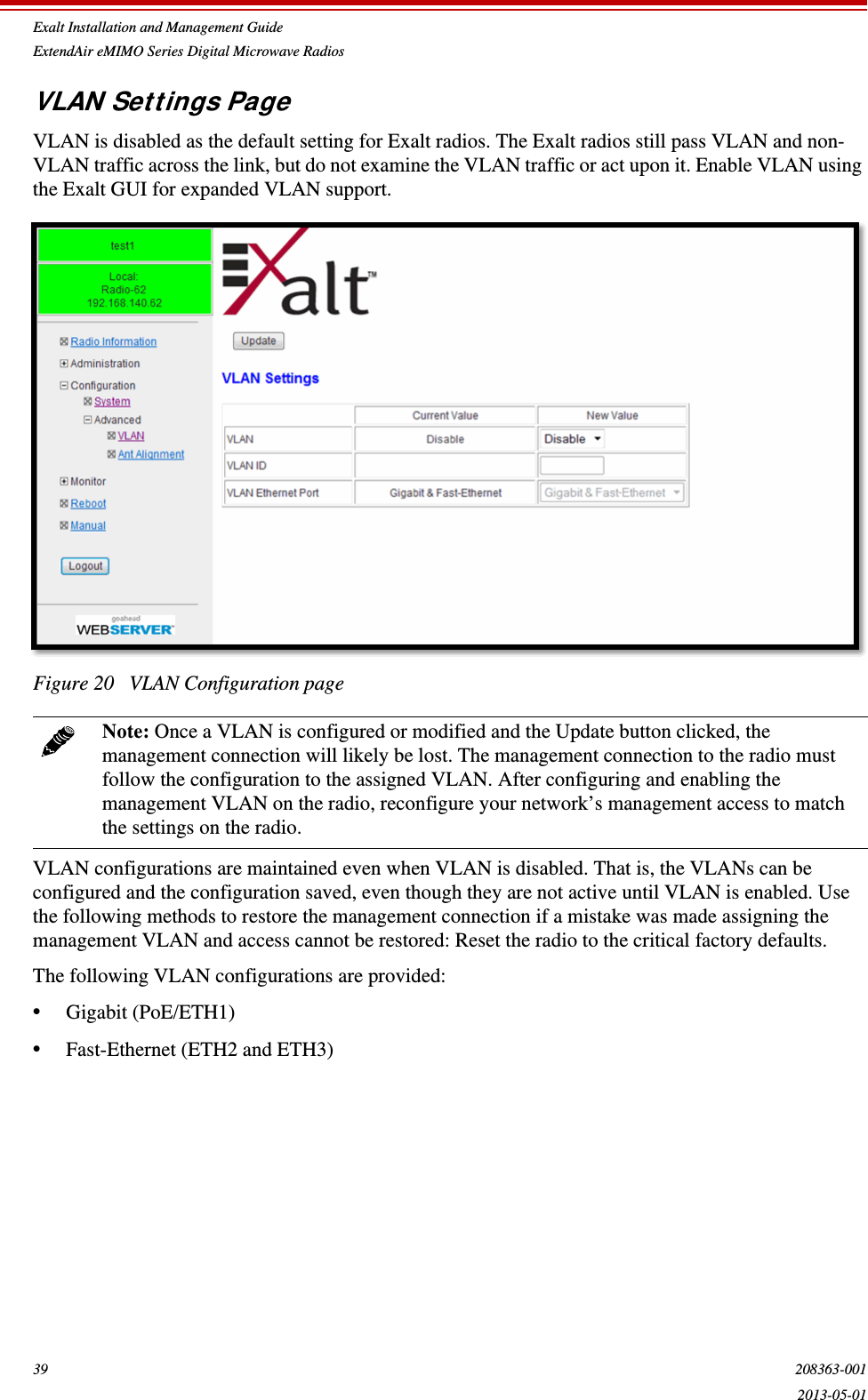 Exalt Installation and Management GuideExtendAir eMIMO Series Digital Microwave Radios39 208363-0012013-05-01VLAN Settings PageVLAN is disabled as the default setting for Exalt radios. The Exalt radios still pass VLAN and non-VLAN traffic across the link, but do not examine the VLAN traffic or act upon it. Enable VLAN using the Exalt GUI for expanded VLAN support.Figure 20   VLAN Configuration pageVLAN configurations are maintained even when VLAN is disabled. That is, the VLANs can be configured and the configuration saved, even though they are not active until VLAN is enabled. Use the following methods to restore the management connection if a mistake was made assigning the management VLAN and access cannot be restored: Reset the radio to the critical factory defaults. The following VLAN configurations are provided:•Gigabit (PoE/ETH1)•Fast-Ethernet (ETH2 and ETH3)Note: Once a VLAN is configured or modified and the Update button clicked, the management connection will likely be lost. The management connection to the radio must follow the configuration to the assigned VLAN. After configuring and enabling the management VLAN on the radio, reconfigure your network’s management access to match the settings on the radio.