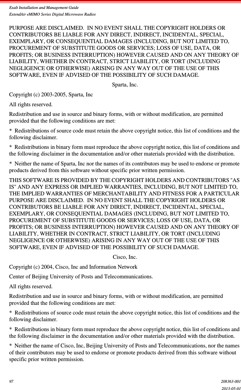 Exalt Installation and Management GuideExtendAir eMIMO Series Digital Microwave Radios97 208363-0012013-05-01PURPOSE ARE DISCLAIMED.  IN NO EVENT SHALL THE COPYRIGHT HOLDERS OR CONTRIBUTORS BE LIABLE FOR ANY DIRECT, INDIRECT, INCIDENTAL, SPECIAL, EXEMPLARY, OR CONSEQUENTIAL DAMAGES (INCLUDING, BUT NOT LIMITED TO, PROCUREMENT OF SUBSTITUTE GOODS OR SERVICES; LOSS OF USE, DATA, OR PROFITS; OR BUSINESS INTERRUPTION) HOWEVER CAUSED AND ON ANY THEORY OF LIABILITY, WHETHER IN CONTRACT, STRICT LIABILITY, OR TORT (INCLUDING NEGLIGENCE OR OTHERWISE) ARISING IN ANY WAY OUT OF THE USE OF THIS SOFTWARE, EVEN IF ADVISED OF THE POSSIBILITY OF SUCH DAMAGE.Sparta, Inc.Copyright (c) 2003-2005, Sparta, IncAll rights reserved.Redistribution and use in source and binary forms, with or without modification, are permitted provided that the following conditions are met:*  Redistributions of source code must retain the above copyright notice, this list of conditions and the following disclaimer.*  Redistributions in binary form must reproduce the above copyright notice, this list of conditions and the following disclaimer in the documentation and/or other materials provided with the distribution.*  Neither the name of Sparta, Inc nor the names of its contributors may be used to endorse or promote products derived from this software without specific prior written permission.THIS SOFTWARE IS PROVIDED BY THE COPYRIGHT HOLDERS AND CONTRIBUTORS &apos;&apos;AS IS&apos;&apos; AND ANY EXPRESS OR IMPLIED WARRANTIES, INCLUDING, BUT NOT LIMITED TO, THE IMPLIED WARRANTIES OF MERCHANTABILITY AND FITNESS FOR A PARTICULAR PURPOSE ARE DISCLAIMED.  IN NO EVENT SHALL THE COPYRIGHT HOLDERS OR CONTRIBUTORS BE LIABLE FOR ANY DIRECT, INDIRECT, INCIDENTAL, SPECIAL, EXEMPLARY, OR CONSEQUENTIAL DAMAGES (INCLUDING, BUT NOT LIMITED TO, PROCUREMENT OF SUBSTITUTE GOODS OR SERVICES; LOSS OF USE, DATA, OR PROFITS; OR BUSINESS INTERRUPTION) HOWEVER CAUSED AND ON ANY THEORY OF LIABILITY, WHETHER IN CONTRACT, STRICT LIABILITY, OR TORT (INCLUDING NEGLIGENCE OR OTHERWISE) ARISING IN ANY WAY OUT OF THE USE OF THIS SOFTWARE, EVEN IF ADVISED OF THE POSSIBILITY OF SUCH DAMAGE.Cisco, Inc.Copyright (c) 2004, Cisco, Inc and Information NetworkCenter of Beijing University of Posts and Telecommunications.All rights reserved.Redistribution and use in source and binary forms, with or without modification, are permitted provided that the following conditions are met:*  Redistributions of source code must retain the above copyright notice, this list of conditions and the following disclaimer.*  Redistributions in binary form must reproduce the above copyright notice, this list of conditions and the following disclaimer in the documentation and/or other materials provided with the distribution.*  Neither the name of Cisco, Inc, Beijing University of Posts and Telecommunications, nor the names of their contributors may be used to endorse or promote products derived from this software without specific prior written permission.