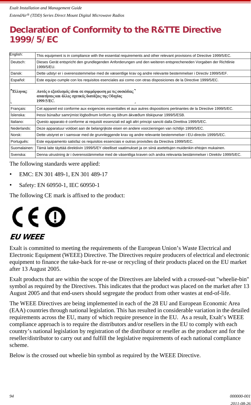 Exalt Installation and Management GuideExtendAir® (TDD) Series Direct Mount Digital Microwave Radios94 000000-0012011-08-26Declaration of Conformity to the R&amp;TTE Directive1999/5/EC The following standards were applied:•EMC: EN 301 489-1, EN 301 489-17 •Safety: EN 60950-1, IEC 60950-1The following CE mark is affixed to the product:EU WEEEExalt is committed to meeting the requirements of the European Union’s Waste Electrical and Electronic Equipment (WEEE) Directive. The Directives require producers of electrical and electronic equipment to finance the take-back for re-use or recycling of their products placed on the EU market after 13 August 2005. Exalt products that are within the scope of the Directives are labeled with a crossed-out &quot;wheelie-bin&quot; symbol as required by the Directives. This indicates that the product was placed on the market after 13 August 2005 and that end-users should segregate the product from other wastes at end-of-life.The WEEE Directives are being implemented in each of the 28 EU and European Economic Area (EAA) countries through national legislation. This has resulted in considerable variation in the detailed requirements across the EU, many of which require presence in the EU.  As a result, Exalt’s WEEE compliance approach is to require the distributors and/or resellers in the EU to comply with each country’s national legislation by registration of the distributor or reseller as the producer and for the reseller/distributor to carry out and fulfill the legislative requirements of each national compliance scheme.Below is the crossed out wheelie bin symbol as required by the WEEE Directive.English:  This equipment is in compliance with the essential requirements and other relevant provisions of Directive 1999/5/EC. Deutsch:  Dieses Gerät entspricht den grundlegenden Anforderungen und den weiteren entsprecheneden Vorgaben der Richtlinie1999/5/EU. Dansk:  Dette udstyr er i overensstemmelse med de væsentlige krav og andre relevante bestemmelser i Directiv 1999/5/EF. Español:  Este equipo cumple con los requisitos esenciales asi como con otras disposiciones de la Directive 1999/5/EC. Français:  Cet appareil est conforme aux exigencies essentialles et aux autres dispositions pertinantes de la Directive 1999/5/EC. Íslenska:  Þessi búnaður samrýmist lögboðnum kröfum og öðrum ákvæðum tilskipunar 1999/5/ESB. Italiano:  Questo apparato é conforme ai requisiti essenziali ed agli altri principi sanciti dalla Direttiva 1999/5/EC. Nederlands:  Deze apparatuur voldoet aan de belangrijkste eisen en andere voorzieningen van richtlijn 1999/5/EC. Norsk:  Dette utstyret er i samsvar med de grunnleggende krav og andre relevante bestemmelser i EU-directiv 1999/5/EC. Português: Este equipamento satisfaz os requisitos essenciais e outras provisões da Directiva 1999/5/EC. Suomalainen:  Tämä laite täyttää direktiivin 1999/5/EY oleelliset vaatimukset ja on siinä asetettujen muidenkin ehtojen mukainen. Svenska:  Denna utrustning är i överensstämmelse med de väsentliga kraven och andra relevanta bestämmelser i Direktiv 1999/5/EC. 