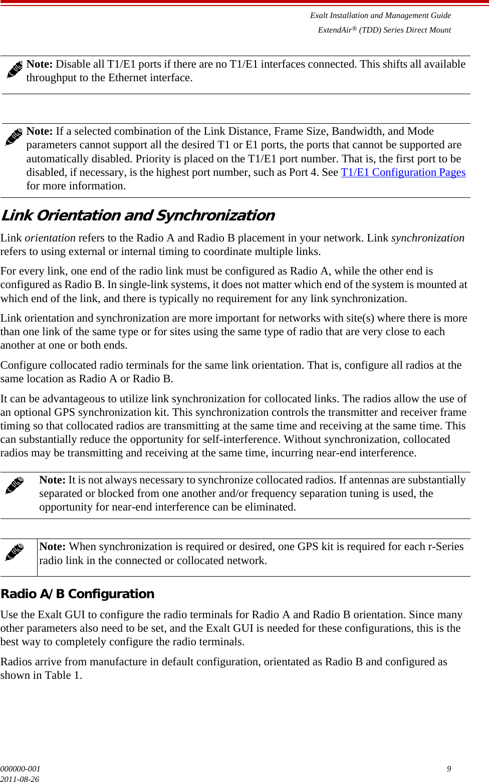 Exalt Installation and Management GuideExtendAir® (TDD) Series Direct Mount000000-001 92011-08-26Link Orientation and SynchronizationLink orientation refers to the Radio A and Radio B placement in your network. Link synchronization refers to using external or internal timing to coordinate multiple links.For every link, one end of the radio link must be configured as Radio A, while the other end is configured as Radio B. In single-link systems, it does not matter which end of the system is mounted at which end of the link, and there is typically no requirement for any link synchronization.Link orientation and synchronization are more important for networks with site(s) where there is more than one link of the same type or for sites using the same type of radio that are very close to each another at one or both ends. Configure collocated radio terminals for the same link orientation. That is, configure all radios at the same location as Radio A or Radio B. It can be advantageous to utilize link synchronization for collocated links. The radios allow the use of an optional GPS synchronization kit. This synchronization controls the transmitter and receiver frame timing so that collocated radios are transmitting at the same time and receiving at the same time. This can substantially reduce the opportunity for self-interference. Without synchronization, collocated radios may be transmitting and receiving at the same time, incurring near-end interference. Radio A/B ConfigurationUse the Exalt GUI to configure the radio terminals for Radio A and Radio B orientation. Since many other parameters also need to be set, and the Exalt GUI is needed for these configurations, this is the best way to completely configure the radio terminals.Radios arrive from manufacture in default configuration, orientated as Radio B and configured as shown in Table 1.Note: Disable all T1/E1 ports if there are no T1/E1 interfaces connected. This shifts all available throughput to the Ethernet interface.Note: If a selected combination of the Link Distance, Frame Size, Bandwidth, and Mode parameters cannot support all the desired T1 or E1 ports, the ports that cannot be supported are automatically disabled. Priority is placed on the T1/E1 port number. That is, the first port to be disabled, if necessary, is the highest port number, such as Port 4. See T1/E1 Configuration Pages for more information.Note: It is not always necessary to synchronize collocated radios. If antennas are substantially separated or blocked from one another and/or frequency separation tuning is used, the opportunity for near-end interference can be eliminated.Note: When synchronization is required or desired, one GPS kit is required for each r-Series radio link in the connected or collocated network. 
