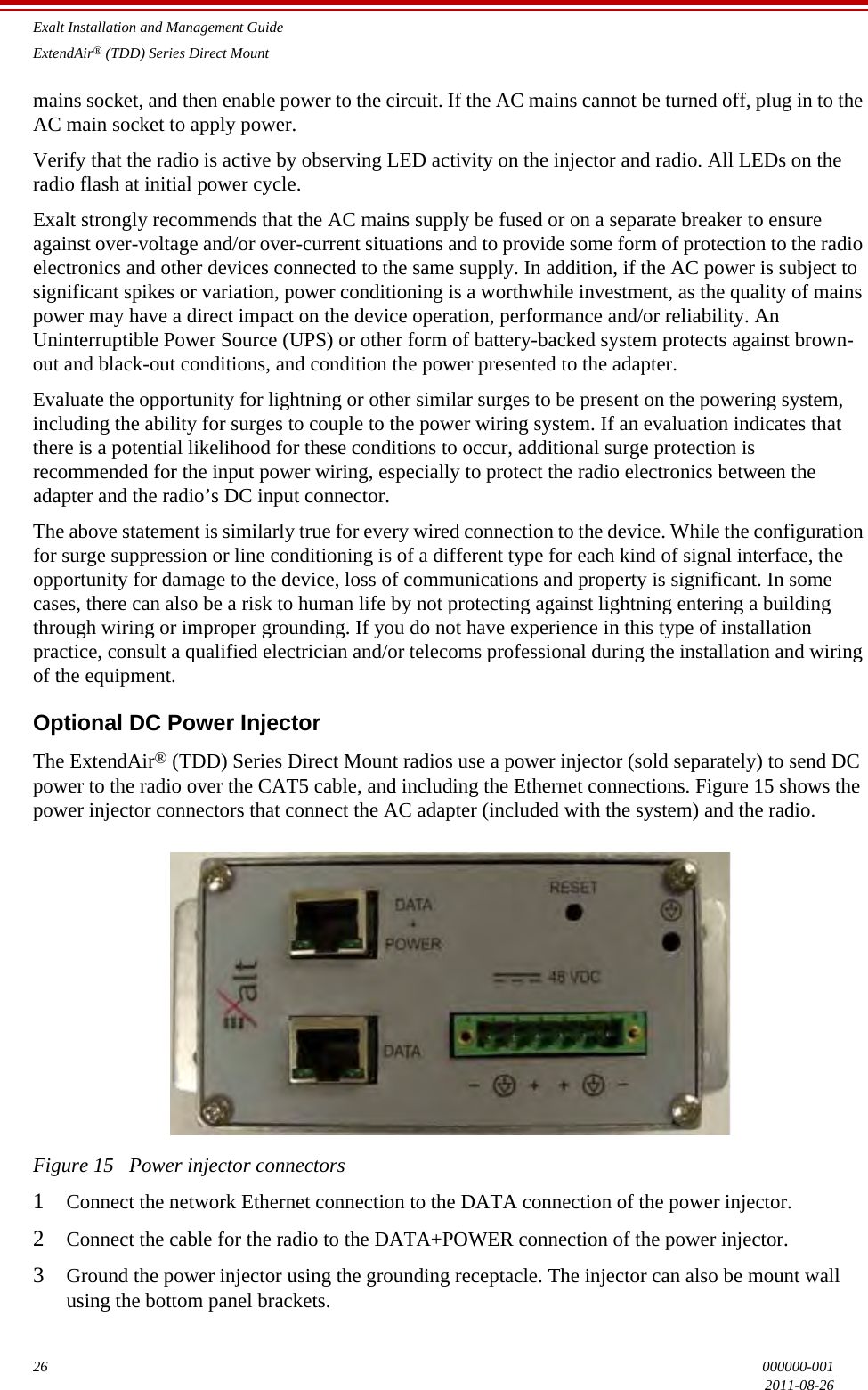 Exalt Installation and Management GuideExtendAir® (TDD) Series Direct Mount26 000000-0012011-08-26mains socket, and then enable power to the circuit. If the AC mains cannot be turned off, plug in to the AC main socket to apply power. Verify that the radio is active by observing LED activity on the injector and radio. All LEDs on the radio flash at initial power cycle.Exalt strongly recommends that the AC mains supply be fused or on a separate breaker to ensure against over-voltage and/or over-current situations and to provide some form of protection to the radio electronics and other devices connected to the same supply. In addition, if the AC power is subject to significant spikes or variation, power conditioning is a worthwhile investment, as the quality of mains power may have a direct impact on the device operation, performance and/or reliability. An Uninterruptible Power Source (UPS) or other form of battery-backed system protects against brown-out and black-out conditions, and condition the power presented to the adapter.Evaluate the opportunity for lightning or other similar surges to be present on the powering system, including the ability for surges to couple to the power wiring system. If an evaluation indicates that there is a potential likelihood for these conditions to occur, additional surge protection is recommended for the input power wiring, especially to protect the radio electronics between the adapter and the radio’s DC input connector.The above statement is similarly true for every wired connection to the device. While the configuration for surge suppression or line conditioning is of a different type for each kind of signal interface, the opportunity for damage to the device, loss of communications and property is significant. In some cases, there can also be a risk to human life by not protecting against lightning entering a building through wiring or improper grounding. If you do not have experience in this type of installation practice, consult a qualified electrician and/or telecoms professional during the installation and wiring of the equipment.Optional DC Power InjectorThe ExtendAir® (TDD) Series Direct Mount radios use a power injector (sold separately) to send DC power to the radio over the CAT5 cable, and including the Ethernet connections. Figure 15 shows the power injector connectors that connect the AC adapter (included with the system) and the radio.Figure 15   Power injector connectors1Connect the network Ethernet connection to the DATA connection of the power injector. 2Connect the cable for the radio to the DATA+POWER connection of the power injector.3Ground the power injector using the grounding receptacle. The injector can also be mount wall using the bottom panel brackets. 