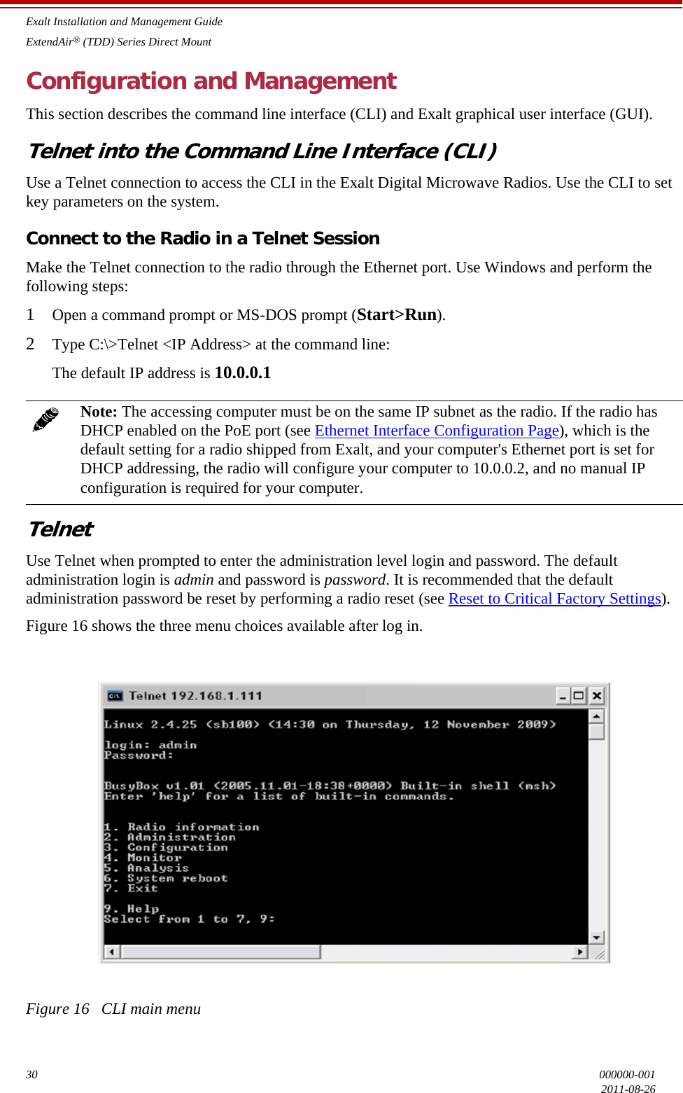 Exalt Installation and Management GuideExtendAir® (TDD) Series Direct Mount30 000000-0012011-08-26Configuration and ManagementThis section describes the command line interface (CLI) and Exalt graphical user interface (GUI).Telnet into the Command Line Interface (CLI)Use a Telnet connection to access the CLI in the Exalt Digital Microwave Radios. Use the CLI to set key parameters on the system.Connect to the Radio in a Telnet SessionMake the Telnet connection to the radio through the Ethernet port. Use Windows and perform the following steps:1Open a command prompt or MS-DOS prompt (Start&gt;Run).2Type C:\&gt;Telnet &lt;IP Address&gt; at the command line:The default IP address is 10.0.0.1TelnetUse Telnet when prompted to enter the administration level login and password. The default administration login is admin and password is password. It is recommended that the default administration password be reset by performing a radio reset (see Reset to Critical Factory Settings).Figure 16 shows the three menu choices available after log in.Figure 16   CLI main menuNote: The accessing computer must be on the same IP subnet as the radio. If the radio has DHCP enabled on the PoE port (see Ethernet Interface Configuration Page), which is the default setting for a radio shipped from Exalt, and your computer&apos;s Ethernet port is set for DHCP addressing, the radio will configure your computer to 10.0.0.2, and no manual IP configuration is required for your computer.