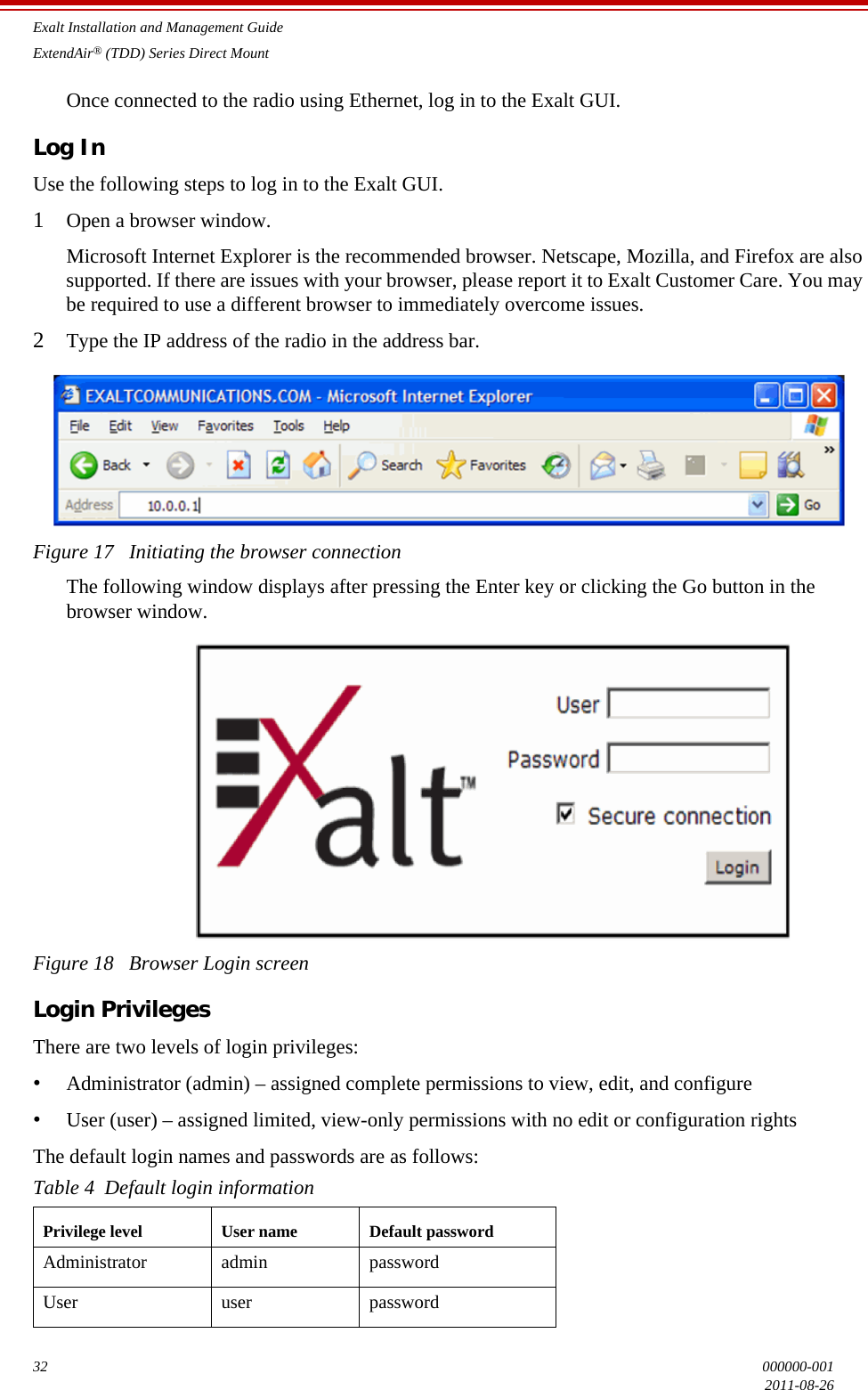 Exalt Installation and Management GuideExtendAir® (TDD) Series Direct Mount32 000000-0012011-08-26Once connected to the radio using Ethernet, log in to the Exalt GUI.Log InUse the following steps to log in to the Exalt GUI.1Open a browser window. Microsoft Internet Explorer is the recommended browser. Netscape, Mozilla, and Firefox are also supported. If there are issues with your browser, please report it to Exalt Customer Care. You may be required to use a different browser to immediately overcome issues.2Type the IP address of the radio in the address bar.Figure 17   Initiating the browser connectionThe following window displays after pressing the Enter key or clicking the Go button in the browser window.Figure 18   Browser Login screenLogin PrivilegesThere are two levels of login privileges:•Administrator (admin) – assigned complete permissions to view, edit, and configure•User (user) – assigned limited, view-only permissions with no edit or configuration rightsThe default login names and passwords are as follows:Table 4  Default login informationPrivilege level User name Default passwordAdministrator admin passwordUser user password