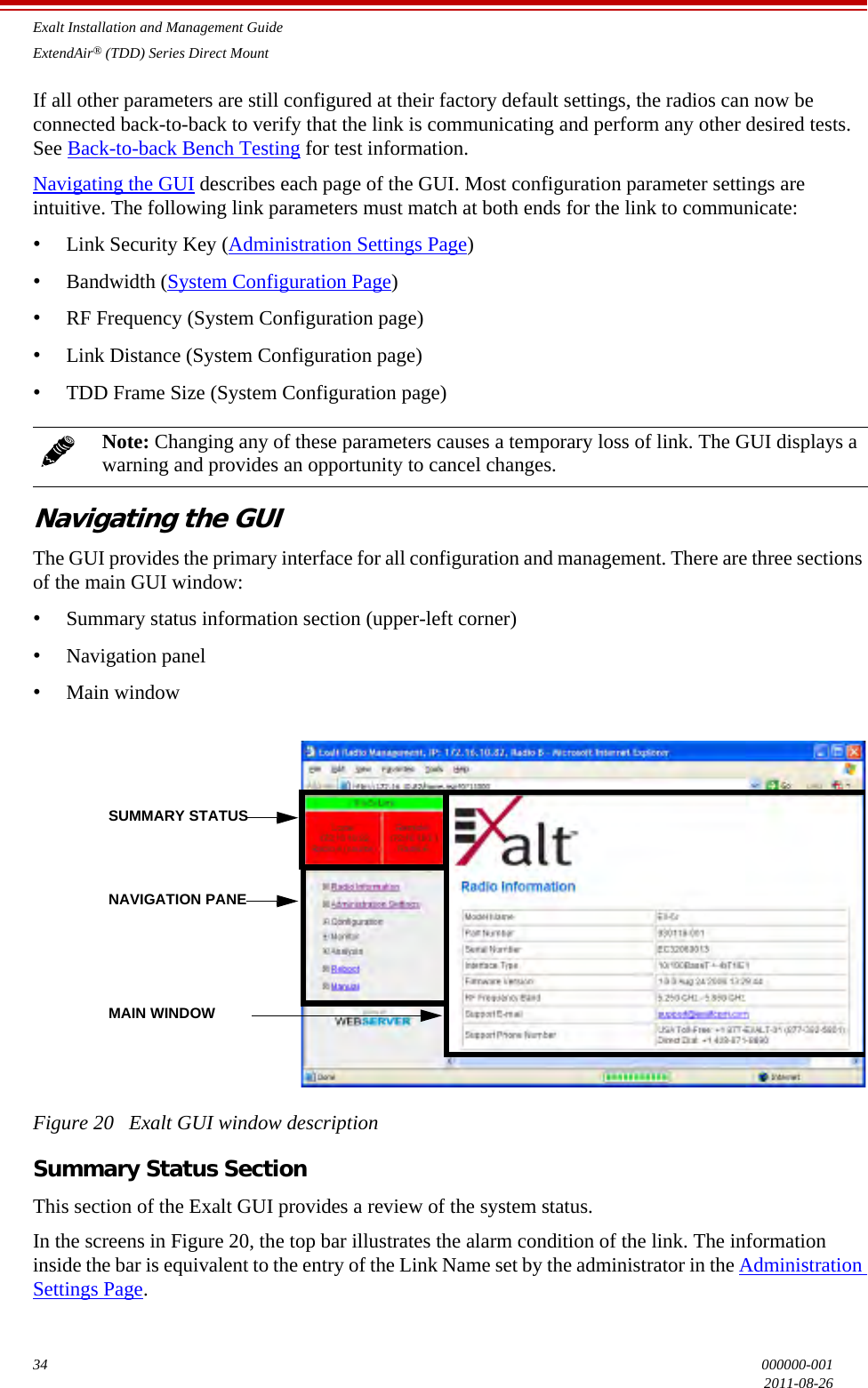 Exalt Installation and Management GuideExtendAir® (TDD) Series Direct Mount34 000000-0012011-08-26If all other parameters are still configured at their factory default settings, the radios can now be connected back-to-back to verify that the link is communicating and perform any other desired tests. See Back-to-back Bench Testing for test information.Navigating the GUI describes each page of the GUI. Most configuration parameter settings are intuitive. The following link parameters must match at both ends for the link to communicate:•Link Security Key (Administration Settings Page)•Bandwidth (System Configuration Page)•RF Frequency (System Configuration page)•Link Distance (System Configuration page)•TDD Frame Size (System Configuration page)Navigating the GUIThe GUI provides the primary interface for all configuration and management. There are three sections of the main GUI window:•Summary status information section (upper-left corner)•Navigation panel •Main windowFigure 20   Exalt GUI window descriptionSummary Status SectionThis section of the Exalt GUI provides a review of the system status. In the screens in Figure 20, the top bar illustrates the alarm condition of the link. The information inside the bar is equivalent to the entry of the Link Name set by the administrator in the Administration Settings Page.Note: Changing any of these parameters causes a temporary loss of link. The GUI displays a warning and provides an opportunity to cancel changes.SUMMARY STATUSNAVIGATION PANEMAIN WINDOW