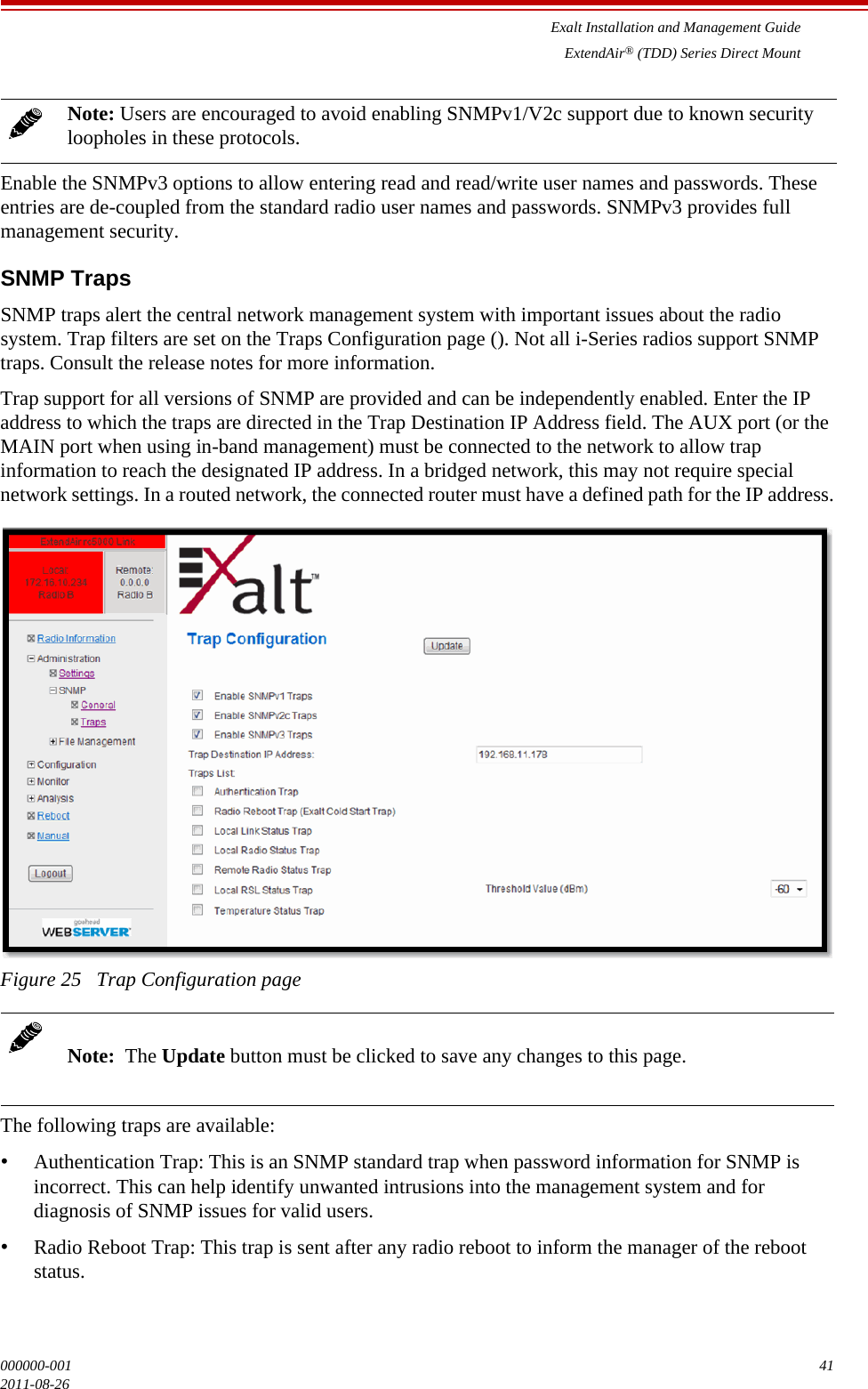 Exalt Installation and Management GuideExtendAir® (TDD) Series Direct Mount000000-001 412011-08-26Enable the SNMPv3 options to allow entering read and read/write user names and passwords. These entries are de-coupled from the standard radio user names and passwords. SNMPv3 provides full management security.SNMP TrapsSNMP traps alert the central network management system with important issues about the radio system. Trap filters are set on the Traps Configuration page (). Not all i-Series radios support SNMP traps. Consult the release notes for more information. Trap support for all versions of SNMP are provided and can be independently enabled. Enter the IP address to which the traps are directed in the Trap Destination IP Address field. The AUX port (or the MAIN port when using in-band management) must be connected to the network to allow trap information to reach the designated IP address. In a bridged network, this may not require special network settings. In a routed network, the connected router must have a defined path for the IP address.Figure 25   Trap Configuration pageThe following traps are available:•Authentication Trap: This is an SNMP standard trap when password information for SNMP is incorrect. This can help identify unwanted intrusions into the management system and for diagnosis of SNMP issues for valid users.•Radio Reboot Trap: This trap is sent after any radio reboot to inform the manager of the reboot status.Note: Users are encouraged to avoid enabling SNMPv1/V2c support due to known security loopholes in these protocols.Note:  The Update button must be clicked to save any changes to this page.
