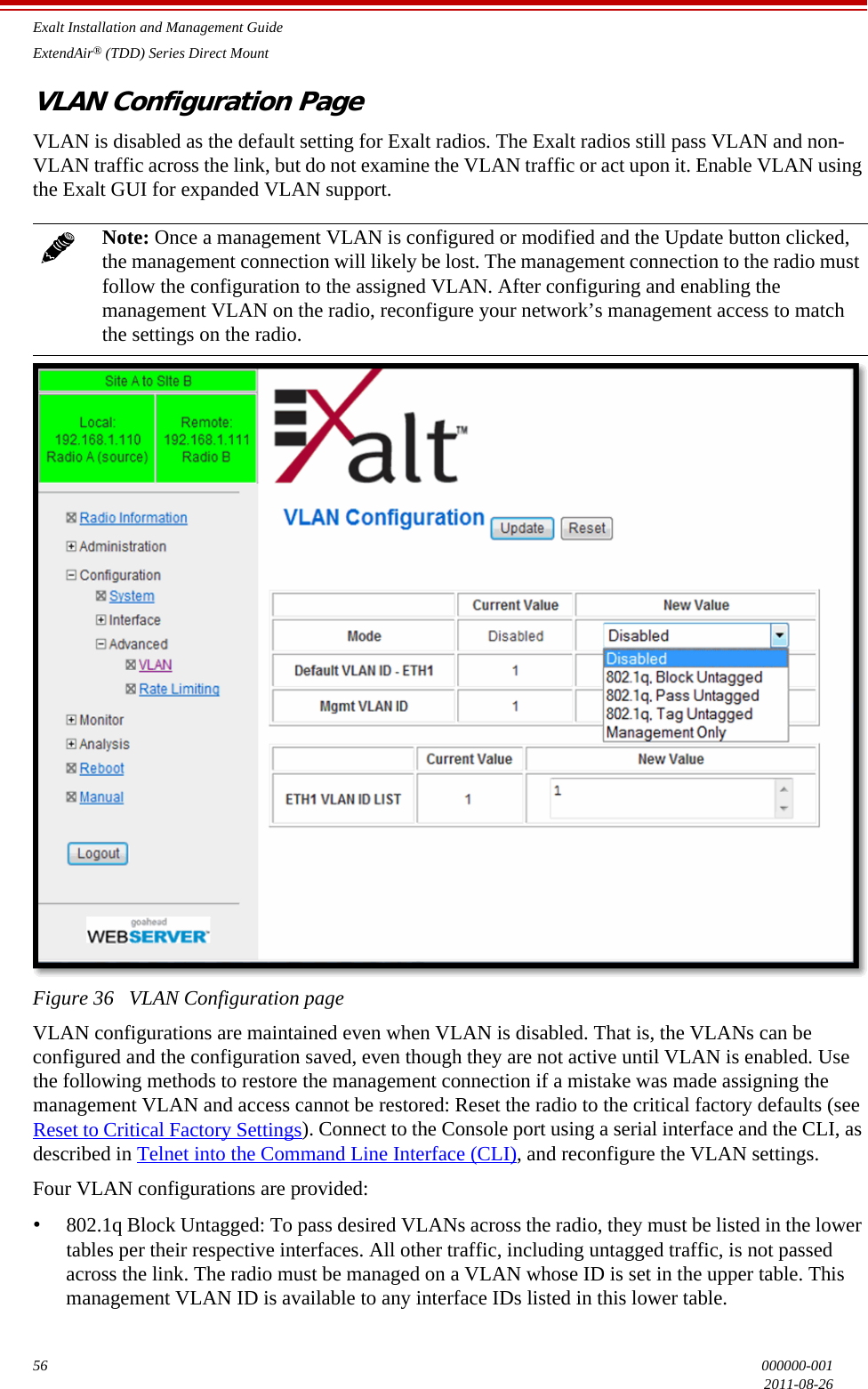 Exalt Installation and Management GuideExtendAir® (TDD) Series Direct Mount56 000000-0012011-08-26VLAN Configuration PageVLAN is disabled as the default setting for Exalt radios. The Exalt radios still pass VLAN and non-VLAN traffic across the link, but do not examine the VLAN traffic or act upon it. Enable VLAN using the Exalt GUI for expanded VLAN support.Figure 36   VLAN Configuration page VLAN configurations are maintained even when VLAN is disabled. That is, the VLANs can be configured and the configuration saved, even though they are not active until VLAN is enabled. Use the following methods to restore the management connection if a mistake was made assigning the management VLAN and access cannot be restored: Reset the radio to the critical factory defaults (see Reset to Critical Factory Settings). Connect to the Console port using a serial interface and the CLI, as described in Telnet into the Command Line Interface (CLI), and reconfigure the VLAN settings.Four VLAN configurations are provided:•802.1q Block Untagged: To pass desired VLANs across the radio, they must be listed in the lower tables per their respective interfaces. All other traffic, including untagged traffic, is not passed across the link. The radio must be managed on a VLAN whose ID is set in the upper table. This management VLAN ID is available to any interface IDs listed in this lower table.Note: Once a management VLAN is configured or modified and the Update button clicked, the management connection will likely be lost. The management connection to the radio must follow the configuration to the assigned VLAN. After configuring and enabling the management VLAN on the radio, reconfigure your network’s management access to match the settings on the radio.